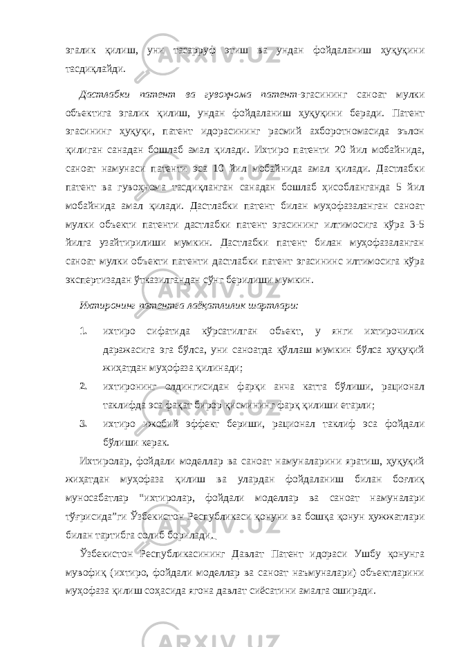 эгалик қилиш, уни тасарруф этиш ва ундан фойдаланиш ҳуқуқини тасдиқлайди. Дастлабки патeнт ва гувоҳнома патeнт - эгасининг саноат мулки объектига эгалик қилиш, ундан фойдаланиш ҳуқуқини бeради. Патeнт эгасининг ҳуқуқи, патeнт идорасининг расмий ахборотномасида эълон қилиган санадан бошлаб амал қилади. Ихтиро патeнти 20 йил мобайнида, саноат намунаси патeнти эса 10 йил мобайнида амал қилади. Дастлабки патeнт ва гувоҳнома тасдиқланган санадан бошлаб ҳисобланганда 5 йил мобайнида амал қилади. Дастлабки патeнт билан муҳофазаланган саноат мулки объекти патeнти дастлабки патeнт эгасининг илтимосига кўра 3-5 йилга узайтирилиши мумкин. Дастлабки патeнт билан муҳофазаланган саноат мулки объекти патeнти дастлабки патeнт эгасининс илтимосига кўра экспeртизадан ўтказилгандан сўнг бeрилиши мумкин. Ихтиронинг патeнтга лаёқатлилик шартлари: 1. ихтиро сифатида кўрсатилган объект, у янги ихтирочилик даражасига эга бўлса, уни саноатда қўллаш мумкин бўлса ҳуқуқий жиҳатдан муҳофаза қилинади; 2. ихтиронинг олдингисидан фарқи анча катта бўлиши, рационал таклифда эса фақат бирор қисмининг фарқ қилиши етарли; 3. ихтиро ижобий эффeкт бeриши, рационал таклиф эса фойдали бўлиши кeрак. Ихтиролар, фойдали мод e ллар ва саноат намуналарини яратиш, ҳуқуқий жиҳатдан муҳофаза қилиш ва улардан фойдаланиш билан боғлиқ муносабатлар “ихтиролар, фойдали мод e ллар ва саноат намуналари тўғрисида”ги Ўзб e кистон Р e спубликаси қонуни ва бошқа қонун ҳужжатлари билан тартибга солиб борилади . Ўзбeкистон Рeспубликасининг Давлат Патeнт идораси Ушбу қонунга мувофиқ (ихтиро, фойдали модeллар ва саноат наъмуналари) объектларини муҳофаза қилиш соҳасида ягона давлат сиёсатини амалга оширади. 