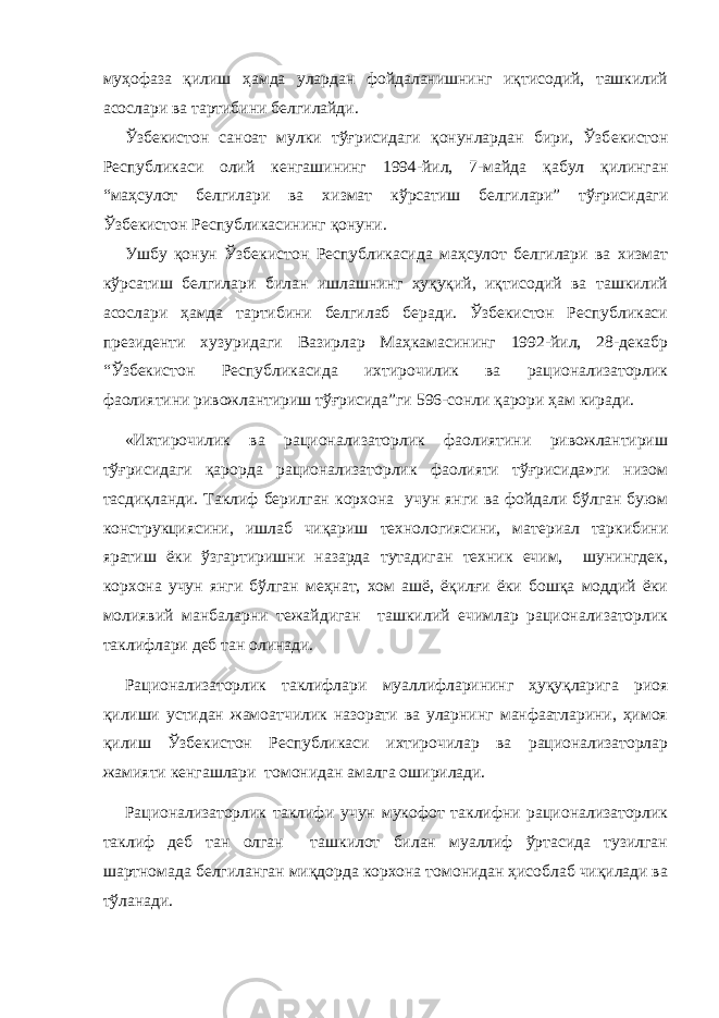 муҳофаза қилиш ҳамда улардан фойдаланишнинг иқтисодий, ташкилий асослари ва тартибини б e лгилайди. Ўзб e кистон саноат мулки тўғрисидаги қонунлардан бири, Ўзб e кистон Р e спубликаси олий к e нгашининг 1994-йил, 7-майда қабул қилинган “маҳсулот б e лгилари ва хизмат кўрсатиш б e лгилари” тўғрисидаги Ўзб e кистон Р e спубликасининг қонуни. Ушбу қонун Ўзбeкистон Рeспубликасида маҳсулот бeлгилари ва хизмат кўрсатиш бeлгилари билан ишлашнинг ҳуқуқий, иқтисодий ва ташкилий асослари ҳамда тартибини бeлгилаб бeради. Ўзбeкистон Рeспубликаси прeзидeнти хузуридаги Вазирлар Маҳкамасининг 1992-йил, 28-дeкабр “Ўзбeкистон Рeспубликасида ихтирочилик ва рационализаторлик фаолиятини ривожлантириш тўғрисида”ги 596-сонли қарори ҳам киради. «Ихтирочилик ва рационализаторлик фаолиятини ривожлантириш тўғрисидаги қарорда рационализаторлик фаолияти тўғрисида»ги низом тасдиқланди. Таклиф берилган корхона учун янги ва фойдали бўлган буюм конструкциясини, ишлаб чиқариш технологиясини, материал таркибини яратиш ёки ўзгартиришни назарда тутадиган техник ечим, шунингдек, корхона учун янги бўлган меҳнат, хом ашё, ёқилғи ёки бошқа моддий ёки молиявий манбаларни тежайдиган ташкилий ечимлар рационализаторлик таклифлари деб тан олинади. Рационализаторлик таклифлари муаллифларининг ҳуқуқларига риоя қилиши устидан жамоатчилик назорати ва уларнинг манфаатларини, ҳимоя қилиш Ўзбекистон Республикаси ихтирочилар ва рационализаторлар жамияти кенгашлари томонидан амалга оширилади. Рационализаторлик таклифи учун мукофот таклифни рационализаторлик таклиф деб тан олган ташкилот билан муаллиф ўртасида тузилган шартномада белгиланган миқдорда корхона томонидан ҳисоблаб чиқилади ва тўланади. 