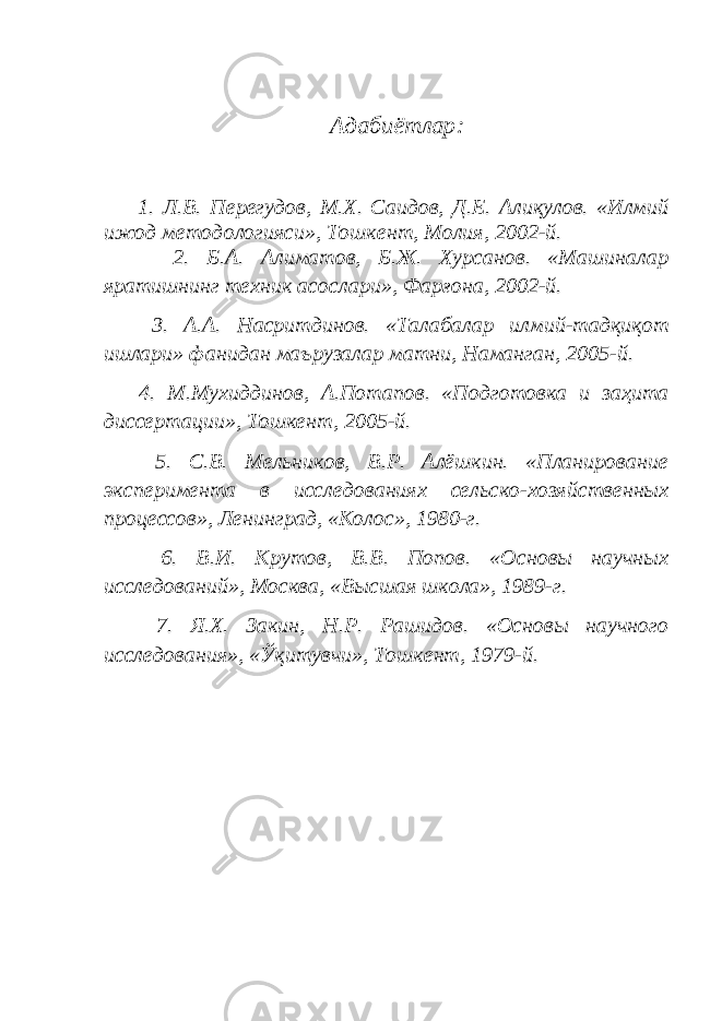 Адабиётлар: 1. Л.В. П e р e гудов, М.Х. Саидов, Д. E . Алиқулов. «Илмий ижод м e тодологияси», Тошк e нт, Молия, 2002-й. 2. Б.А. Алиматов, Б.Ж. Хурсанов. «Машиналар яратишнинг тeхник асослари», Фарғона, 2002-й. 3. А.А. Насритдинов. «Талабалар илмий-тадқиқот ишлари» фанидан маърузалар матни, Наманган, 2005-й. 4. М.Мухиддинов, А.Потапов. «Подготовка и заҳита диссертации», Тошкент, 2005-й. 5. С.В. Мельников, В.Р. Алёшкин. «Планирование эксперимента в исследованиях сельско-хозяйственных процессов», Ленинград, «Колос», 1980-г. 6. В.И. Крутов, В.В. Попов. «Основы научных исследований», Москва, «Высшая школа», 1989-г. 7. Я.Х. Закин, Н.Р. Рашидов. «Основы научного исследования», «Ўқитувчи», Тошкент, 1979-й. 