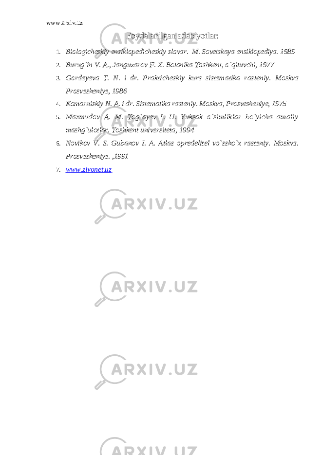 www.arxiv.uz Foydalanilgan adabiyotlar : 1. Biologicheskiy ensiklopedicheskiy slovar. M. Sovetskaya ensiklopediya. 1989 2. Burug`in V. A., Janguzarov F. X. Botanika Toshkent, o`qituvchi, 1977 3. Gordeyeva T. N. i dr. Prakticheskiy kurs sistematika rasteniy. Moskva Prosvesheniye, 1986 4. Komarniskiy N. A. i dr. Sistematika rasteniy. Moskva, Prosvesheniye, 1975 5. Maxmudov A. M. Tog`ayev I. U. Yuksak o`simliklar bo`yicha amaliy mashg`ulotlar. Toshkent universiteta, 1994 6. Novikov V. S. Gubanov I. A. Atlas opredelitel vo`ssho`x rasteniy. Moskva. Prosvesheniye. ,1991 7. www.ziyonet.uz 