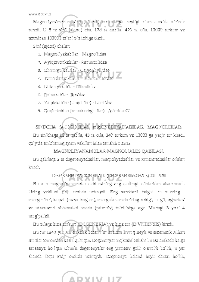 www.arxiv.uz Magnoliyasimonlar sinfi (ajdodi) taksonlarga boyligi bilan aloxida o`rinda turadi. U 8 ta sinf (ajdod) cha, 128 ta qabila, 429 ta oila, 10000 turkum va taxminan 190000 to`rni o`z ichiga oladi. Sinf (ajdod) chalar: 1. Magnoliyakabilar - Magnoliidae 2. Ayiqtovonkabilar - Ranunculidae 3. Chinnigulkabilar - Caryophyllidae 4. Temirdaraxtkabilar – Hamamilididae 5. Dilleniyakabilar- Dilleniidae 6. Ra`nokabilar - Rosidae 7. Yalpizkabilar (labgullilar) - Lamiidae 8. Qoqiutkabilar (murakkabgullilar) - AsteridaeG` SINFCHA (AJDODCHA). MAGNOLIYAKABILAR - MAGNOLHDAE . Bu sinfchaga 18 ta qabila, 43 ta oila, 340 turkum va 10000 ga yaqin tur kiradi. qo`yida sinfchaning ayrim vakillari bilan tanishib utamiz. MAGNOLIYANAMOLAR-MAGNOLIALES QABILASI. Bu qabilaga 3 ta degeneriyadoshlar, magnoliyadoshlar va ximantradoshlar oilalari kiradi. DEGENERIYADOSHLAR (DEGENERIACEAE) OILASI Bu oila magnoliyanamolar qabilasining eng qadimgi oilalaridan xisoblanadi. Uning vakillari fidji orolida uchraydi. Eng xarakterli belgisi bu oilaning - changchilari, karpell (meva barglari), chang donachalarining kobigi, urug`i, ogizchasi va utkazuvchi sistemalari sodda (primitiv) to`zilishga ega. Murtagi 3 yoki 4 urug`pallali. Bu oilaga bitta turkum (DEGENERIA) va bitta tur (D.VITIENSIS) kiradi. Bu tur 1942 yili Amerikalik botanirlar anatom Irving Beyli va sistematik Albert Smitlar tomonidan kashf qilingan. Degeneriyaning kashf etilishi bu Botanikada katga sensasiya bo`lgan Chunki degeneriyalar eng primetiv gulli o`simlik bo`lib, u yer sharida faqat Fidji orolida uchraydi. Degeneriya baland buyli daraxt bo`lib, 