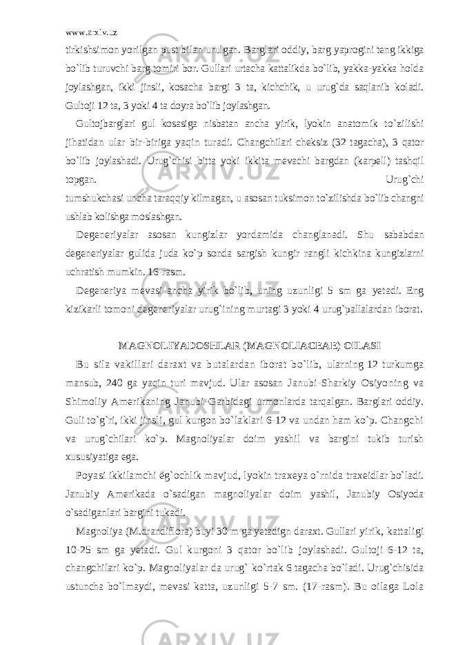 www.arxiv.uz tirkishsimon yorilgan pust bilan urulgan. Barglari oddiy, barg yaprogini teng ikkiga bo`lib turuvchi barg tomiri bor. Gullari urtacha kattalikda bo`lib, yakka-yakka holda joylashgan, ikki jinsli, kosacha bargi 3 ta, kichchik, u urug`da saqlanib koladi. Gultoji 12 ta, 3 yoki 4 ta doyra bo`lib joylashgan. Gultojbarglari gul kosasiga nisbatan ancha yirik, lyokin anatomik to`zilishi jihatidan ular bir-biriga yaqin turadi. Changchilari cheksiz (32 tagacha), 3 qator bo`lib joylashadi. Urug`chisi bitta yoki ikkita mevachi bargdan (karpell) tashqil topgan. Urug`chi tumshukchasi uncha taraqqiy kilmagan, u asosan tuksimon to`zilishda bo`lib changni ushlab kolishga moslashgan. Degeneriyalar asosan kungizlar yordamida changlanadi. Shu sababdan degeneriyalar gulida juda ko`p sonda sargish kungir rangli kichkina kungizlarni uchratish mumkin. 16-rasm. Degeneriya mevasi ancha yirik bo`lib, uning uzunligi 5 sm ga yetadi. Eng kizikarli tomoni degeneriyalar urug`ining murtagi 3 yoki 4 urug`pallalardan iborat. MAGNOLIYADOSHLAR (MAGNOLIACEAE) OILASI Bu sila vakillari daraxt va butalardan iborat bo`lib, ularning 12 turkumga mansub, 240 ga yaqin turi mavjud. Ular asosan Janubi-Sharkiy Osiyoning va Shimoliy Amerikaning Janubi- Garbidagi urmonlarda tarqalgan. Barglari oddiy. Guli to`g`ri, ikki jinsli, gul kurgon bo`laklari 6-12 va undan ham ko`p. Changchi va urug`chilari ko`p. Magnoliyalar doim yashil va bargini tukib turish xususiyatiga ega. Poyasi ikkilamchi ё g`ochlik mavjud, lyokin traxeya o`rnida traxeidlar bo`ladi. Janubiy Amerikada o`sadigan magnoliyalar doim yashil, Janubiy Osiyoda o`sadiganlari bargini tukadi. Magnoliya (M.drandiflora) buyi 30 m ga yetadign daraxt. Gullari yirik, kattaligi 10-25 sm ga yetadi. Gul kurgoni 3 qator bo`lib joylashadi. Gultoji 6-12 ta, changchilari ko`p. Magnoliyalar da urug` ko`rtak 6 tagacha bo`ladi. Urug`chisida ustuncha bo`lmaydi, mevasi katta, uzunligi 5-7 sm. (17-rasm). Bu oilaga Lola 