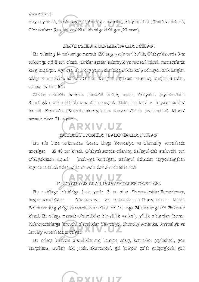 www.arxiv.uz chrysocyathus), tuksiz sugurut (Adonis leiosepala), oltoy trolliusi (Trollius aitaicus), O`zbekeiston Respublikasi Kizil kitobiga kiritilgan (20-rasm). ZIRKDOSHLAR BERBERIDACEAE OILASI. Bu oilaning 14 turkumiga mansub 650 taga yaqin turi bo`lib, O`zbyokistonda 3 ta turkumga oid 8 turi o`sadi. Zirklar asosan subtropik va mutadil iqlimli mintaqalarda keng tarqalgan. Ayniqsa, Shimoliy yarim sharlarda zirklar ko`p uchraydi. Zirk barglari oddiy va murakkab bo`ladi. Gullari ikki jinsli, gulkosa va gultoj barglari 6 tadan, changchisi ham 6 ta. Zirklar tarkibida berberin alkoloidi bo`lib, undan tibbiyotda foydalaniladi. Shuningdek zirk tarkibida saponinlar, organiq kislotalar, kand va buyok moddasi bo`ladi. Kora zirk (Berberis oblonga) dan zirovor sifatida foydalaniladi. Mevasi rezavor meva. 21 -rayem. SALLAGULDOSHLAR PAEONIACEAE OILASI Bu sila bitta turkumdan iborat. Unga Yevrosiyo va Shimoliy Amerikada tarqalgan 35-40 tur kiradi. O`zbyokistonda oilaning Sallagul-deb ataluvchi turi O`zbyokiston «Qizil kitob»iga kiritilgan. Sallagul ildizidan tayyorlangshan kaynatma tabobatda tinchlantiruvchi dori o`rnida ishlatiladi. KUKNORNAMOLAR PAPAVERALES QABILASI. Bu qabilaga bir-biriga juda yaqin 3 ta oila: Shotaradoshlar- Fumariaceae, bugimmevadoishar - Niresoaseaye va kuknordoshlar- Papaveraceae kiradi. Bo`lardan eng yirigi kuknordoshlar oilasi bo`lib, unga 24 turkumga oid 250 tatur kiradi. Bu oilaga mansub o`simliklar bir yillik va ko`p yillik o`tlardan iborat. Kuknordoshlarga kiruvchi o`simliklar Yevrosiyo, Shimoliy Amerika, Avstraliya va Janubiy Amerikada tarqalgan. Bu oilaga kiruvchi o`simliklarning barglari odsiy, ketma-ket joylashadi, yon bargchasiz. Gullari ikki jinsli, aktinomorf, gul kurgoni qo`sh gulqurg`onli, guli 