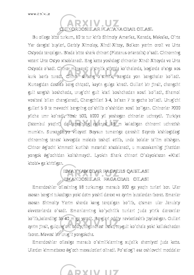 www.arxiv.uz CHINORDOSHLAR PLATANACEAE OILASI. Bu oilaga bitta turkum, 10 ta tur kirib Shimoiy Amerika, Kanada, Meksika, O`rta Yer dengizi buylari, Garbiy Ximolay, Xindi- Xitoy, Bolkon yarim oroli va Urta Osiyoda tarqalgan. Bizda bitta shark chinori (Platanus orientalis) o`sadi. Chinorning vatani Urta Osiyo xisoblanadi. Eng katta yoshdagi chinorlar Xindi-Xitoyda va Urta Osiyoda o`sadi. Chinor manzarali o`simlik sifatida ko`chalarda, boglarda o`ziga xos kurk berib turadi. Chinor serbarg o`simlik, bargida yon bargchalar bo`ladi. Kurtagidan dastlab barg chiqadi, keyin gulga kiradi. Gullari bir jinsli, changchi guli sargish boshchada, urug`chi guli kizil boshchadan xosil bo`ladi, Shamol vositasi bilan changlanadi, Changchilari 3-4, ba`zan 7 ta gacha bo`ladi. Urug`chi gullari 5-9 ta mevachi bargning qo`shilib o`sishidan xosil bo`lgan. Chinorlar 2000 yilcha umr ko`radi, hozir 500, 1000 yil yashagan chinorlar uchraydi. Turkiya (Istambul yaqini) da tanasining aylanasi 18 m keladigan chinorni uchratish mumkin. Surxandaryo viloyati Boysun tumaniga qarashli Sayrob kishlogidagi chinorning tanasi kavagida maktab tashqil etilib, unda bolalar ta`lim olishgan. Chinor ё g`ochi kimmatli kurilish materiali xisoblanadi, u mustaxkamligi jihatidan yongok ё g`ochidan kolishmaydi. Lyokin Shark chinori O`zbyokiston «Kizil kitobi» ga kiritilgan. EMANNAMOLAR FAGALES QABILASI EMANDOSHLAR FAGACEAE OILASI Emandoshlar oilasining 18 turkumga mansub 900 ga yaqin turlari bor. Ular asosan bargini tukadigan yoki doim yashil daraxt va ayrim butalardan iborat. Emanlar asosan Shimoliy Yarim sharda keng tarqalgan bo`lib, qisman ular Janubiy ekvatorlarda o`sadi. Emanlarning ko`pchilik turlari juda yirik daraxtlar bo`lib,balandligi 35-40 m ga yetadi. Barglari oddiy navbatlashib joylashgan. Gullari ayrim jinsli, gulqurg`oni oddiy, tugunchasi ustki, tupguli ko`chala yoki kallakchadan iborat. Mevasi bir urug`li yongokcha. Emandoshlar oilasiga mansub o`simliklarning xujalik ahamiyati juda katta. Ulardan kimmatbaxo ё g`och maxsulotlari olinadi. Po`stlog`i esa oshlovchi moddalar 