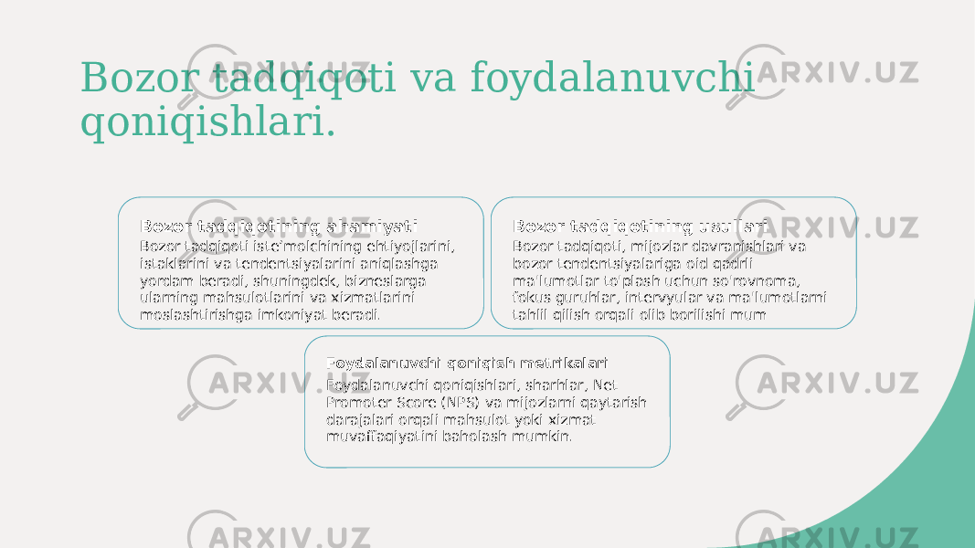 Bozor tadqiqoti va foydalanuvchi qoniqishlari. Bozor tadqiqotining ahamiyati Bozor tadqiqoti isteʼmolchining ehtiyojlarini, istaklarini va tendentsiyalarini aniqlashga yordam beradi, shuningdek, bizneslarga ularning mahsulotlarini va xizmatlarini moslashtirishga imkoniyat beradi. Bozor tadqiqotining usullari Bozor tadqiqoti, mijozlar davranishlari va bozor tendentsiyalariga oid qadrli ma&#39;lumotlar to&#39;plash uchun so&#39;rovnoma, fokus guruhlar, intervyular va ma&#39;lumotlarni tahlil qilish orqali olib borilishi mum Foydalanuvchi qoniqish metrikalari Foydalanuvchi qoniqishlari, sharhlar, Net Promoter Score (NPS) va mijozlarni qaytarish darajalari orqali mahsulot yoki xizmat muvaffaqiyatini baholash mumkin. 