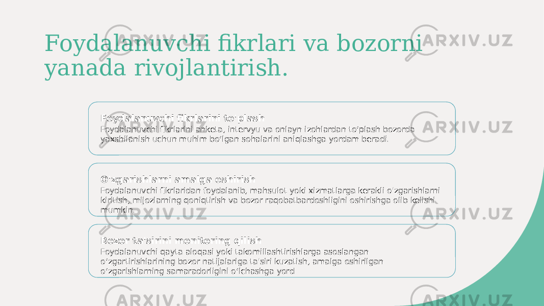 Foydalanuvchi fikrlari va bozorni yanada rivojlantirish. Foydalanuvchi fikrlarini to&#39;plash Foydalanuvchi fikrlarini anketa, intervyu va onlayn izohlardan toʻplash bozorda yaxshilanish uchun muhim boʻlgan sohalarini aniqlashga yordam beradi. O&#39;zgarishlarni amalga oshirish Foydalanuvchi fikrlaridan foydalanib, mahsulot yoki xizmatlarga kerakli o&#39;zgarishlarni kiritish, mijozlarning qoniqtirish va bozor raqobatbardoshligini oshirishga olib kelishi mumkin. Bozor ta&#39;sirini monitoring qilish Foydalanuvchi qayta aloqasi yoki takomillashtirishlarga asoslangan oʻzgartirishlarining bozor natijalariga ta&#39;siri kuzatish, amalga oshirilgan oʻzgarishlarning samaradorligini oʻlchashga yord 