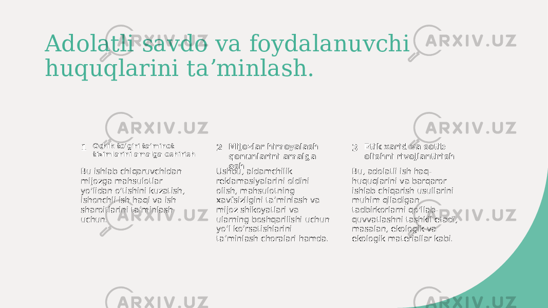 Adolatli savdo va foydalanuvchi huquqlarini taʼminlash. 1 2 3Ochik to&#39;g&#39;ri ta&#39;minot tizimlarini amalga oshirish Mijozlar himoyalash qonunlarini amalga osh Etik xarid va sotib olishni rivojlantirish Bu ishlab chiqaruvchidan mijozga mahsulotlar yoʻlidan oʻtishini kuzatish, ishonchli ish haqi va ish sharoitlarini taʼminlash uchun. Ushbu, aldamchilik reklamasiyalarini oldini olish, mahsulotning xavfsizligini taʼminlash va mijoz shikoyatlari va ularning boshqarilishi uchun yoʼl koʼrsatishlarini taʼminlash choralari hamda. Bu, adolatli ish haq- huquqlarini va barqaror ishlab chiqarish usullarini muhim qiladigan tadbirkorlarni qoʻllab- quvvatlashni tashkil etadi, masalan, ekologik va ekologik materiallar kabi. 