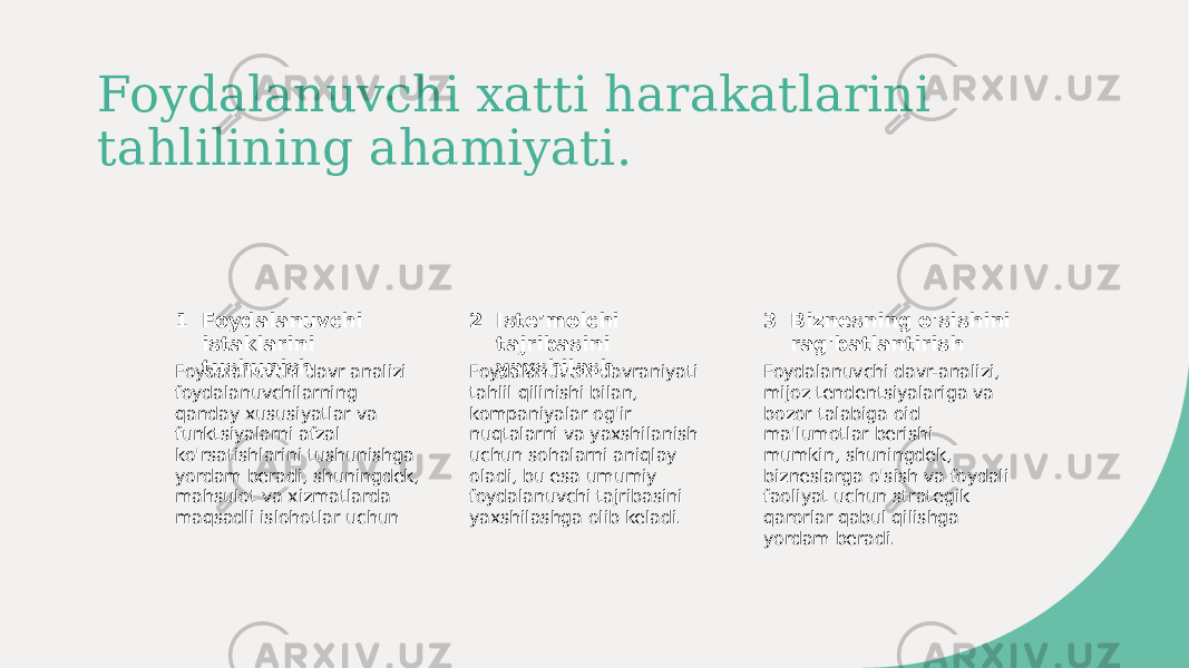 Foydalanuvchi xatti harakatlarini tahlilining ahamiyati. 1 2 3Foydalanuvchi istaklarini tushunish Isteʼmolchi tajribasini yaxshilash Biznesning o&#39;sishini rag&#39;batlantirish Foydalanuvchi davr analizi foydalanuvchilarning qanday xususiyatlar va funktsiyalarni afzal ko&#39;rsatishlarini tushunishga yordam beradi, shuningdek, mahsulot va xizmatlarda maqsadli islohotlar uchun Foydalanuvchi davraniyati tahlil qilinishi bilan, kompaniyalar og&#39;ir nuqtalarni va yaxshilanish uchun sohalarni aniqlay oladi, bu esa umumiy foydalanuvchi tajribasini yaxshilashga olib keladi. Foydalanuvchi davr-analizi, mijoz tendentsiyalariga va bozor talabiga oid ma&#39;lumotlar berishi mumkin, shuningdek, bizneslarga o&#39;sish va foydali faoliyat uchun strategik qarorlar qabul qilishga yordam beradi. 