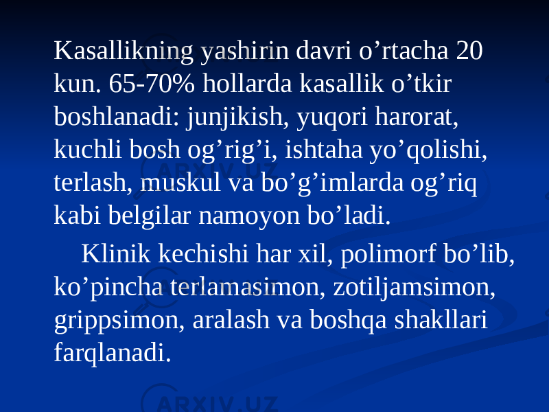  Kasallikning yashirin davri oʼrtacha 20 kun. 65-70% hollarda kasallik oʼtkir boshlanadi: junjikish, yuqori harorat, kuchli bosh ogʼrigʼi, ishtaha yoʼqolishi, terlash, muskul va boʼgʼimlarda ogʼriq kabi belgilar namoyon boʼladi. Klinik kechishi har xil, polimorf boʼlib, koʼpincha terlamasimon, zotiljamsimon, grippsimon, aralash va boshqa shakllari farqlanadi. 