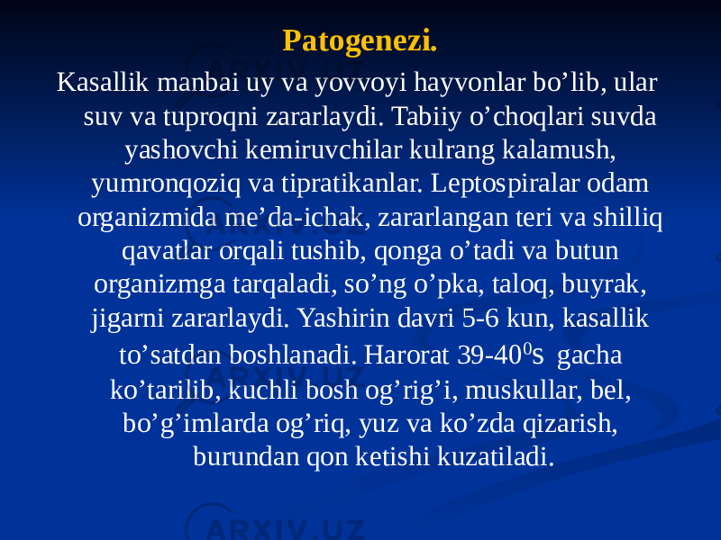 Patogenezi. Kasallik manbai uy va yovvoyi hayvonlar boʼlib, ular suv va tuproqni zararlaydi. Tabiiy oʼchoqlari suvda yashovchi kemiruvchilar kulrang kalamush, yumronqoziq va tipratikanlar. Leptospiralar odam organizmida meʼda-ichak, zararlangan teri va shilliq qavatlar orqali tushib, qonga oʼtadi va butun organizmga tarqaladi, soʼng oʼpka, taloq, buyrak, jigarni zararlaydi. Yashirin davri 5-6 kun, kasallik toʼsatdan boshlanadi. Harorat 39-40 0 s gacha koʼtarilib, kuchli bosh ogʼrigʼi, muskullar, bel, boʼgʼimlarda ogʼriq, yuz va koʼzda qizarish, burundan qon ketishi kuzatiladi. 