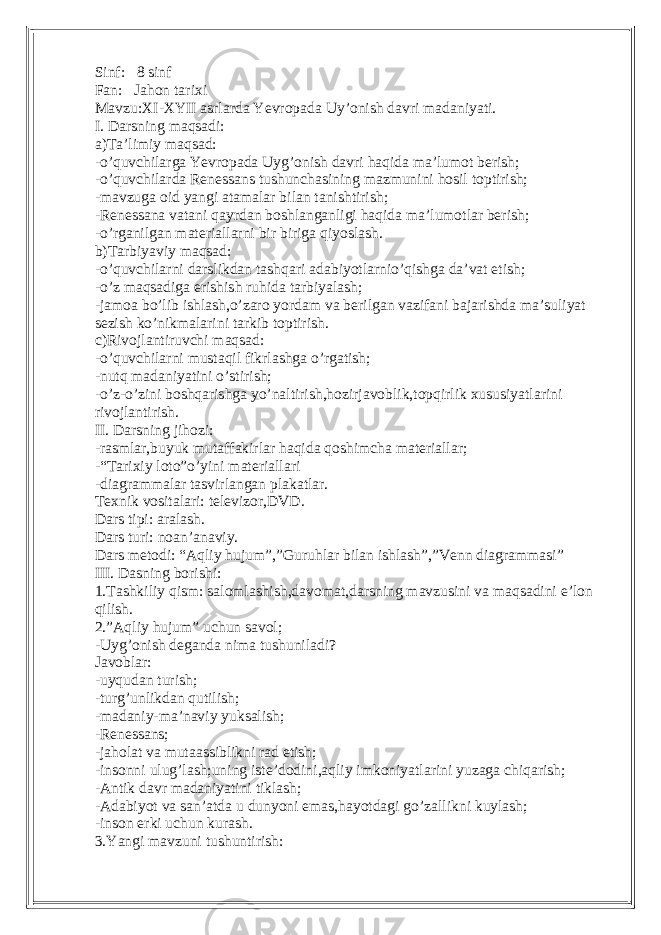 Sinf: 8 sinf Fan: Jahon tarixi Mavzu:XI-XYII asrlarda Yevropada Uy’onish davri madaniyati. I. Darsning maqsadi: a)Ta’limiy maqsad: -o’quvchilarga Yevropada Uyg’onish davri haqida ma’lumot berish; -o’quvchilarda Renessans tushunchasining mazmunini hosil toptirish; -mavzuga oid yangi atamalar bilan tanishtirish; -Renessana vatani qayrdan boshlanganligi haqida ma’lumotlar berish; -o’rganilgan materiallarni bir biriga qiyoslash. b)Tarbiyaviy maqsad: -o’quvchilarni darslikdan tashqari adabiyotlarnio’qishga da’vat etish; -o’z maqsadiga erishish ruhida tarbiyalash; -jamoa bo’lib ishlash,o’zaro yordam va berilgan vazifani bajarishda ma’suliyat sezish ko’nikmalarini tarkib toptirish. c)Rivojlantiruvchi maqsad: -o’quvchilarni mustaqil fikrlashga o’rgatish; -nutq madaniyatini o’stirish; -o’z-o’zini boshqarishga yo’naltirish,hozirjavoblik,topqirlik xususiyatlarini rivojlantirish. II. Darsning jihozi: -rasmlar,buyuk mutaffakirlar haqida qoshimcha materiallar; -“Tarixiy loto”o’yini materiallari -diagrammalar tasvirlangan plakatlar. Texnik vositalari: televizor,DVD. Dars tipi: aralash. Dars turi: noan’anaviy. Dars metodi: “Aqliy hujum”,”Guruhlar bilan ishlash”,”Venn diagrammasi” III. Dasning borishi: 1.Tashkiliy qism: salomlashish,davomat,darsning mavzusini va maqsadini e’lon qilish. 2.”Aqliy hujum” uchun savol; -Uyg’onish deganda nima tushuniladi? Javoblar: -uyqudan turish; -turg’unlikdan qutilish; -madaniy-ma’naviy yuksalish; -Renessans; -jaholat va mutaassiblikni rad etish; -insonni ulug’lash;uning iste’dodini,aqliy imkoniyatlarini yuzaga chiqarish; -Antik davr madaniyatini tiklash; -Adabiyot va san’atda u dunyoni emas,hayotdagi go’zallikni kuylash; -inson erki uchun kurash. 3.Yangi mavzuni tushuntirish: 