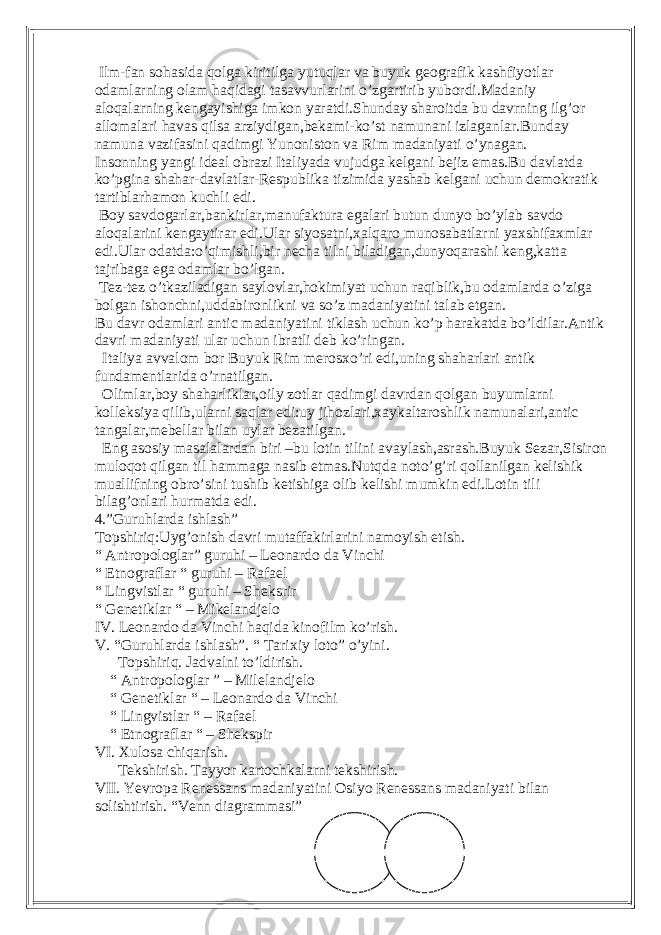  Ilm-fan sohasida qolga kiritilga yutuqlar va buyuk geografik kashfiyotlar odamlarning olam haqidagi tasavvurlarini o’zgartirib yubordi.Madaniy aloqalarning kengayishiga imkon yaratdi.Shunday sharoitda bu davrning ilg’or allomalari havas qilsa arziydigan,bekami-ko’st namunani izlaganlar.Bunday namuna vazifasini qadimgi Yunoniston va Rim madaniyati o’ynagan. Insonning yangi ideal obrazi Italiyada vujudga kelgani bejiz emas.Bu davlatda ko’pgina shahar-davlatlar-Respublika tizimida yashab kelgani uchun demokratik tartiblarhamon kuchli edi. Boy savdogarlar,bankirlar,manufaktura egalari butun dunyo bo’ylab savdo aloqalarini kengaytirar edi.Ular siyosatni,xalqaro munosabatlarni yaxshifaxmlar edi.Ular odatda:o’qimishli,bir necha tilni biladigan,dunyoqarashi keng,katta tajribaga ega odamlar bo’lgan. Tez-tez o’tkaziladigan saylovlar,hokimiyat uchun raqiblik,bu odamlarda o’ziga bolgan ishonchni,uddabironlikni va so’z madaniyatini talab etgan. Bu davr odamlari antic madaniyatini tiklash uchun ko’p harakatda bo’ldilar.Antik davri madaniyati ular uchun ibratli deb ko’ringan. Italiya avvalom bor Buyuk Rim merosxo’ri edi,uning shaharlari antik fundamentlarida o’rnatilgan. Olimlar,boy shaharliklar,oily zotlar qadimgi davrdan qolgan buyumlarni kolleksiya qilib,ularni saqlar edi:uy jihozlari,xaykaltaroshlik namunalari,antic tangalar,mebellar bilan uylar bezatilgan. Eng asosiy masalalardan biri –bu lotin tilini avaylash,asrash.Buyuk Sezar,Sisiron muloqot qilgan til hammaga nasib etmas.Nutqda noto’g’ri qollanilgan kelishik muallifning obro’sini tushib ketishiga olib kelishi mumkin edi.Lotin tili bilag’onlari hurmatda edi. 4.”Guruhlarda ishlash” Topshiriq:Uyg’onish davri mutaffakirlarini namoyish etish. “ Antropologlar” guruhi – Leonardo da Vinchi “ Etnograflar “ guruhi – Rafael “ Lingvistlar “ guruhi – Sheksrir “ Genetiklar “ – Mikelandjelo IV. Leonardo da Vinchi haqida kinofilm ko’rish. V. “Guruhlarda ishlash”. “ Tarixiy loto” o’yini. Topshiriq. Jadvalni to’ldirish. “ Antropologlar ” – Milelandjelo “ Genetiklar “ – Leonardo da Vinchi “ Lingvistlar “ – Rafael “ Etnograflar “ – Shekspir VI. Xulosa chiqarish. Tekshirish. Tayyor kartochkalarni tekshirish. VII. Yevropa Renessans madaniyatini Osiyo Renessans madaniyati bilan solishtirish. “Venn diagrammasi” 