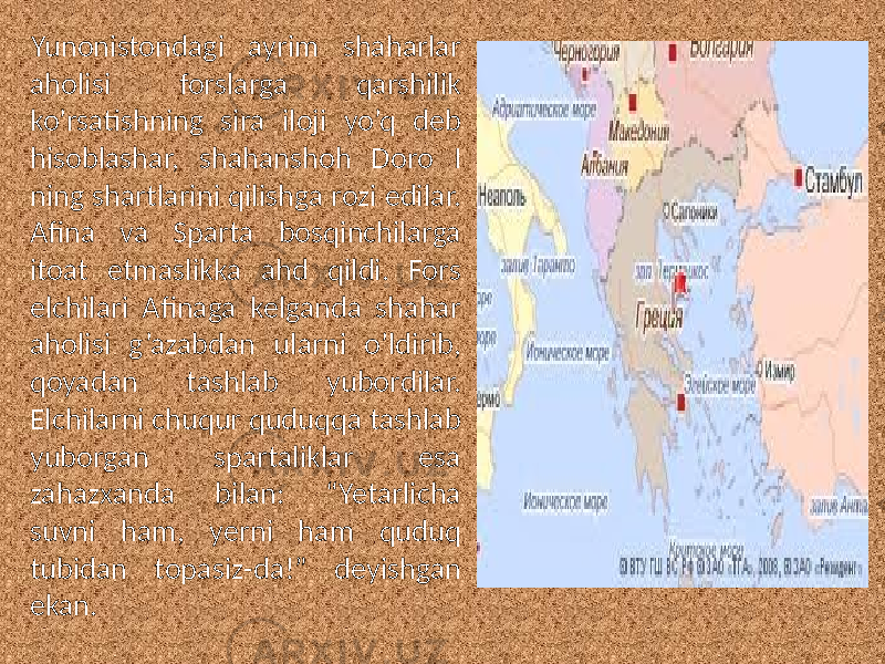 Yunonistondagi ayrim shaharlar aholisi forslarga qarshilik ko’rsatishning sira iloji yo’q deb hisoblashar, shahanshoh Doro I ning shartlarini qilishga rozi edilar. Afina va Sparta bosqinchilarga itoat etmaslikka ahd qildi. Fors elchilari Afinaga kelganda shahar aholisi g’azabdan ularni o’ldirib, qoyadan tashlab yubordilar. Elchilarni chuqur quduqqa tashlab yuborgan spartaliklar esa zahazxanda bilan: “Yetarlicha suvni ham, yerni ham quduq tubidan topasiz-da!” deyishgan ekan. 