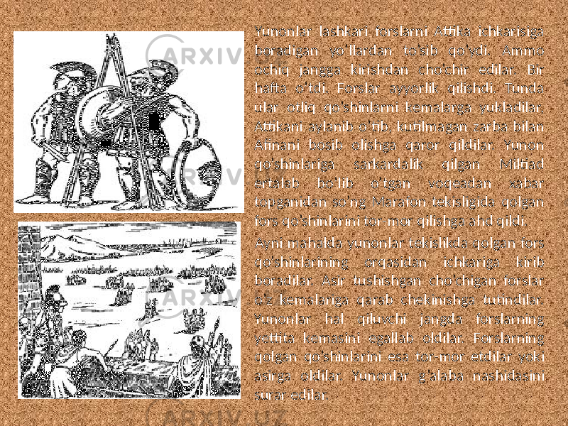 Yunonlar lashkari forslarni Attika ichkarisiga boradigan yo’llardan to’sib qo’ydi. Ammo ochiq jangga kirishdan cho’chir edilar. Bir hafta o’tdi. Forslar ayyorlik qilishdi. Tunda ular otliq qo’shinlarni kemalarga yukladilar, Attikani aylanib o’tib, kutilmagan zarba bilan Afinani bosib olishga qaror qildilar. Yunon qo’shinlariga sarkardalik qilgan Miltiad ertalab bo’lib o’tgan voqeadan xabar topganidan so’ng Marafon tekisligida qolgan fors qo’shinlarini tor-mor qilishga ahd qildi. Ayni mahalda yunonlar tekislikda qolgan fors qo’shinlarining orqasidan ichkariga kirib boradilar. Asir tushishgan cho’chigan forslar o’z kemalariga qarab chekinishga tutindilar. Yunonlar hal qiluvchi jangda forslarning yettita kemasini egallab oldilar. Forslarning qolgan qo’shinlarini esa tor-mor etdilar yoki asirga oldilar. Yunonlar g’alaba nashidasini surar edilar. 