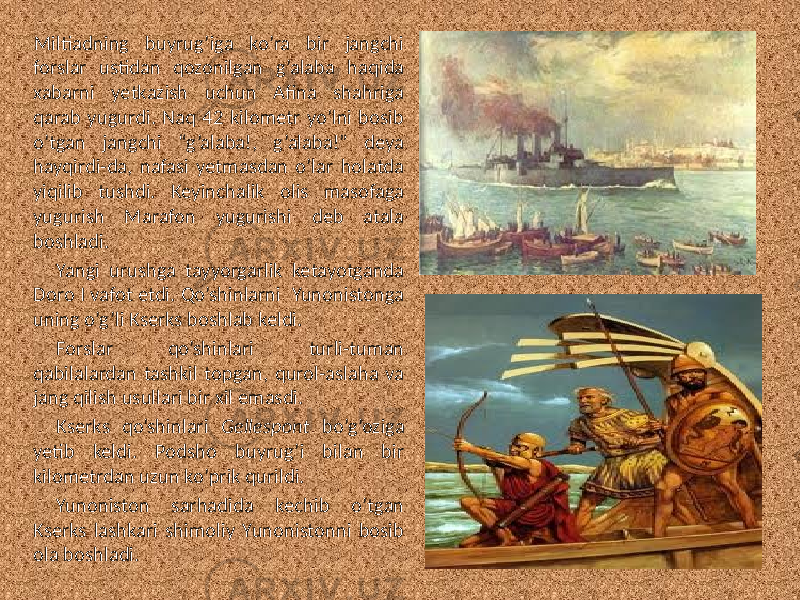 Miltiadning buyrug’iga ko’ra bir jangchi forslar ustidan qozonilgan g’alaba haqida xabarni yetkazish uchun Afina shahriga qarab yugurdi. Naq 42 kilometr yo’lni bosib o’tgan jangchi “g’alaba!, g’alaba!” deya hayqirdi-da, nafasi yetmasdan o’lar holatda yiqilib tushdi. Keyinchalik olis masofaga yugurish Marafon yugurishi deb atala boshladi. Yangi urushga tayyorgarlik ketayotganda Doro I vafot etdi. Qo’shinlarni Yunonistonga uning o’g’li Kserks boshlab keldi. Forslar qo’shinlari turli-tuman qabilalardan tashkil topgan, qurol-aslaha va jang qilish usullari bir xil emasdi. Kserks qo’shinlari Gellespont bo’g’oziga yetib keldi. Podsho buyrug’i bilan bir kilometrdan uzun ko’prik qurildi. Yunoniston sarhadida kechib o’tgan Kserks lashkari shimoliy Yunonistonni bosib ola boshladi. 