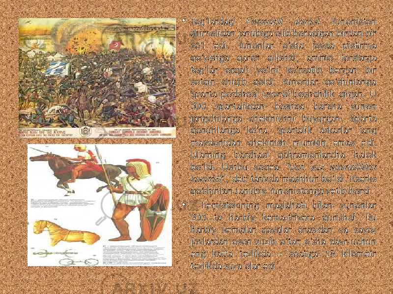 • Tog’lardagi Fermopil darasi Yunoniston shimolidan janubiga olib boradigan birdan bir yo’l edi. Yunonlar o’sha joyda pistirma qo’yishga qaror qilishdi, ammo forslarga tog’lar orqali yo’lni ko’rsatib bergan bir sotqin chiqib qoldi. Yunonlar qo’shinlariga Sparta podshosi Leonid boshchilik qilgan. U 300 spartalikdan boshqa barcha yunon jangchilariga chekinishni buyurgan. Sparta qonunlariga ko’ra, spartalik askarlar jang maydonidan chekinish mumkin emas edi. Ularning barchasi qahramonlarcha halok bo’ldi. Ushbu voqea “Uch yuz spartaliklar jasorati” , deb tarixda mashhur bo’ldi. Kserks qo’shinlari Janubiy Yunonistonga yetib bordi. • Femistoklning maslahati bilan yunonlar 200 ta harbiy kema-triyera qurishdi. Bu harbiy kemalar qoyalar orasidan va sayoz joylardan oson suzib o’tar, o’sha davr uchun eng katta tezlikda – soatiga 18 kilometr tezlikda suza olar edi. 