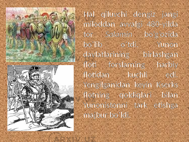 Hal qiluvchi dengiz jangi miloddan avvalgi 480-yilda tor Salamin bo’g’ozida bo’lib o’tdi. Yunon davlatlarining birlashgan floti forslarning harbiy flotidan kuchli edi. Yengilganidan keyin Kserks flotning qoldiqlari bilan Yunonistonni tark etishga majbur bo’ldi. 