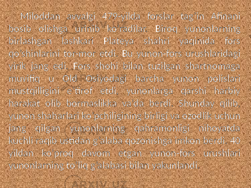 Miloddan avvalgi 479-yilda forslar tag’in Afinani bosib olishga urinib ko’radilar. Biroq yunonlarning birlashgan lashkari Plateya shahri yaqinida fors qo’shinlarini tor-mor etdi. Bu yunon-fors urushlaridagi yirik jang edi. Fors shohi bilan tuzilgan shartnomaga muvifiq u Old Osiyodagi barcha yunon polislari mustqilligini e’tirof etdi, yunonlarga qarshi harbiy harakat olib bormaslikka va’da berdi. Shunday qilib, yunon shaharlari ko’pchiligining birligi va ozodlik uchun jang qilgan yunonlarning qahramonligi nihoyatda kuchli raqib ustidan g’alaba qozonishga imkon berdi. 40 yildan ko’proq davom etgan yunon-fors urushlari yunonlarning to’liq g’alabasi bilan yakunlandi. 