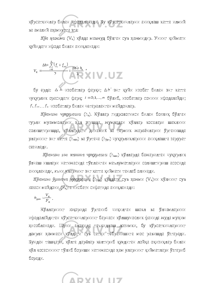 кўрсаткичлар билан ифодаланади. Бу кўрсаткичларни аниқлаш катта илмий ва амалий аҳамиятга эга. Кўл ҳажми (V к ) кўлда мавжуд бўлган сув ҳажмидир. Унинг қиймати қуйидаги ифода билан аниқланади:   3 2 0 1 n n i i i К h h f f h V         , бу ерда:  h -изобатлар фарқи;  h -энг қуйи изобат билан энг катта чуқурлик орасидаги фарқ; n i ,...,1,0  бўлиб, изобатлар сонини ифодалайди; n i i f f f ,...,1 ,  -изобатлар билан че гараланган майдонлар. Кўлнинг чуқурлиги (h к ). Кўллар гидрологияси билан боғлиқ бўлган турли муаммоларни ҳал этишда, жумладан кўллар косалари шаклини солиштиришда, кўллардаги дина мик ва термик жараёнларни ўрганишда уларнинг энг катта (h мах ) ва ўртача (h ўрт ) чуқурликларини аниқлашга зарурат сезилади. Кўлнинг энг катта чуқурлиги (h мах ) кўлларда бажарилган чуқурлик ўлчаш ишлари натижасида тўпланган маълумотларни солиштириш асосида аниқланади, яъни уларнинг энг катта қиймати танлаб олинади. Кўлнинг ўртача чуқурлиги (h ўрт ) кўлдаги сув ҳажми (V к )ни кўлнинг сув юзаси майдони (F к )га нисбати сифатида аниқланади: К К урт F V h  . Кўлларнинг юқорида ўрганиб чиқилган шакл ва ўлчамларини ифодалайдиган кўрсаткичларнинг барчаси кўлшунослик фанида жуда муҳим ҳисобланади. Шуни алоҳида таъкидлаш лозимки, бу кўрсаткичларнинг деярли ҳаммаси кўлдаги сув сатҳи тебранишига мос равишда ўзгаради. Бундан ташқари, кўлга дарёлар келтириб қуядиган лойқа оқизиқлар билан кўл косасининг тўлиб бориши натижасида ҳам уларнинг қийматлари ўзгариб боради. 