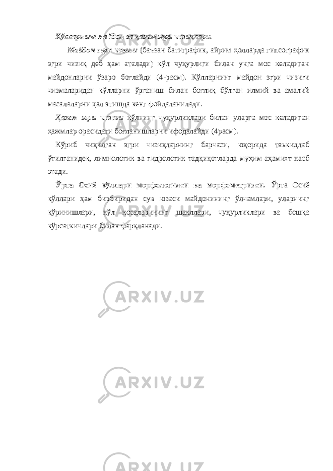 Кўлларнинг майдон ва ҳажм эгри чизиқлари. Майдон эгри чизиғи (баъзан батиграфик, айрим ҳолларда гипсографик эгри чизиқ деб ҳам аталади) кўл чуқурлиги билан унга мос келадиган майдонларни ўзаро боғлайди (4-расм). Кўлларнинг майдон эгри чизиғи чизмаларидан кўлларни ўрганиш билан боғлиқ бўлган илмий ва амалий масалаларни ҳал этишда кенг фойдаланилади. Ҳажм эгри чизиғи кўлнинг чуқурликлари билан уларга мос келадиган ҳажмлар орасидаги боғланишларни ифодалайди (4 расм). Кўриб чиқилган эгри чизиқларнинг барчаси, юқорида таъкидлаб ўтилганидек, лимнологик ва гидрологик тадқиқотларда муҳим аҳамият касб этади. Ўрта Осиё кўллари морфологияси ва морфометрияси. Ўрта Осиё кўллари ҳам бир биридан сув юзаси майдонининг ўлчамлари, уларнинг кўринишлари, кўл косаларининг шакллари, чуқурликлари ва бошқа кўрсаткичлари билан фарқланади. 