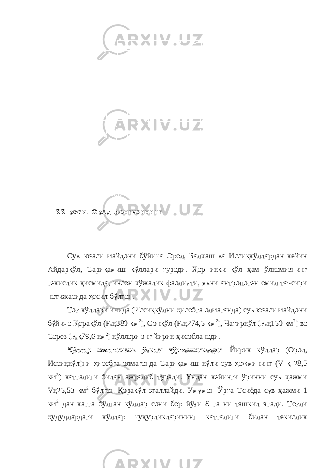 Сув юзаси майдони бўйича Орол, Балхаш ва Иссиқкўллардан кейин Айдаркўл, Сариқамиш кўллари туради. Ҳар икки кўл ҳам ўлкамизнинг текислик қисмида, инсон хўжалик фаолияти, яъни антропоген омил таъсири натижасида ҳосил бўлган. Тоғ кўллари ичида (Иссиқкўлни ҳисобга олмаганда) сув юзаси майдони бўйича Қоракўл (F к қ380 км 2 ), Сонкўл (F к қ274,6 км 2 ), Чатиркўл (F к қ160 км 2 ) ва Сарез (F к қ79,6 км 2 ) кўллари энг йирик ҳисобланади. Кўллар косасининг ўлчам кўрсаткичлари. Йирик кўллар (Орол, Иссиқкўл)ни ҳисобга олмаганда Сариқамиш кўли сув ҳажмининг (V қ 28,5 км 3 ) катталиги билан ажралиб туради. Ундан кейинги ўринни сув ҳажми Vқ26,53 км 3 бўлган Қоракўл эгаллайди. Умуман Ўрта Осиёда сув ҳажми 1 км 3 дан катта бўлган кўллар сони бор йўғи 8 та ни ташкил этади. Тоғли ҳудудлардаги кўллар чуқурликларининг катталиги билан текислик 33-расм. Орол денгизининг 