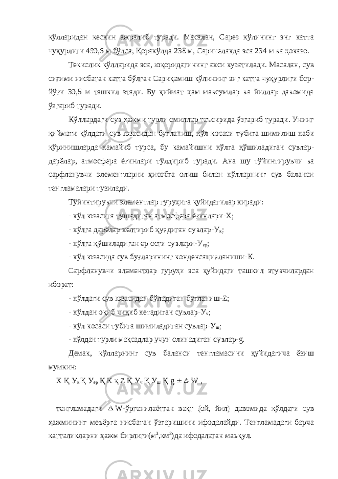 кўлларидан кескин ажралиб туради. Масалан, Сарез кўлининг энг катта чуқурлиги 499,6 м бўлса, Қоракўлда 238 м, Саричелакда эса 234 м ва ҳоказо. Текислик кўлларида эса, юқоридагининг акси кузатилади. Масалан, сув сиғими нисбатан катта бўлган Сариқамиш кўлининг энг катта чуқурлиги бор- йўғи 39,5 м ташкил этади. Бу қиймат ҳам мавсумлар ва йиллар давомида ўзгариб туради. Кўллардаги сув ҳажми турли омиллар таъсирида ўзгариб туради. Унинг қиймати кўлдаги сув юзасидан буғланиш, кўл косаси тубига шимилиш каби кўринишларда камайиб турса, бу камайишни кўлга қўшиладиган сувлар- дарёлар, атмосфера ёғинлари тўлдириб туради. Ана шу тўйинтирувчи ва сарфланувчи элементларни ҳисобга олиш билан кўлларнинг сув баланси тенгламалари тузилади. Тўйинтирувчи элементлар гуруҳига қуйидагилар киради: - кўл юзасига тушадиган атмосфера ёғинлари-X; - кўлга дарёлар келтириб қуядиган сувлар-У к ; - кўлга қўшиладиган ер ости сувлари-У ер ; - кўл юзасида сув буғларининг конденсацияланиши-К. Сарфланувчи элементлар гуруҳи эса қуйидаги ташкил этувчилардан иборат: - кўлдаги сув юзасидан бўладиган буғланиш-Z; - кўлдан оқиб чиқиб кетадиган сувлар-У ч ; - кўл косаси тубига шимиладиган сувлар-У ш ; - кўлдан турли мақсадлар учун оли надиган сувлар-g. Демак, кўлларнинг сув баланси тенгламасини қуйидагича ёзиш мумкин: X Қ У к Қ У ер Қ К қ Z Қ У ч Қ У ш Қ g  W , тенгламадаги  W-ўрганилаётган вақт (ой, йил) давомида кўлдаги сув ҳажмининг меъёрга нисбатан ўзгаришини ифодалайди. Тенгламадаги барча катталикларни ҳажм бирлиги(м 3 ,км 3 )да ифодалаган маъқул. 