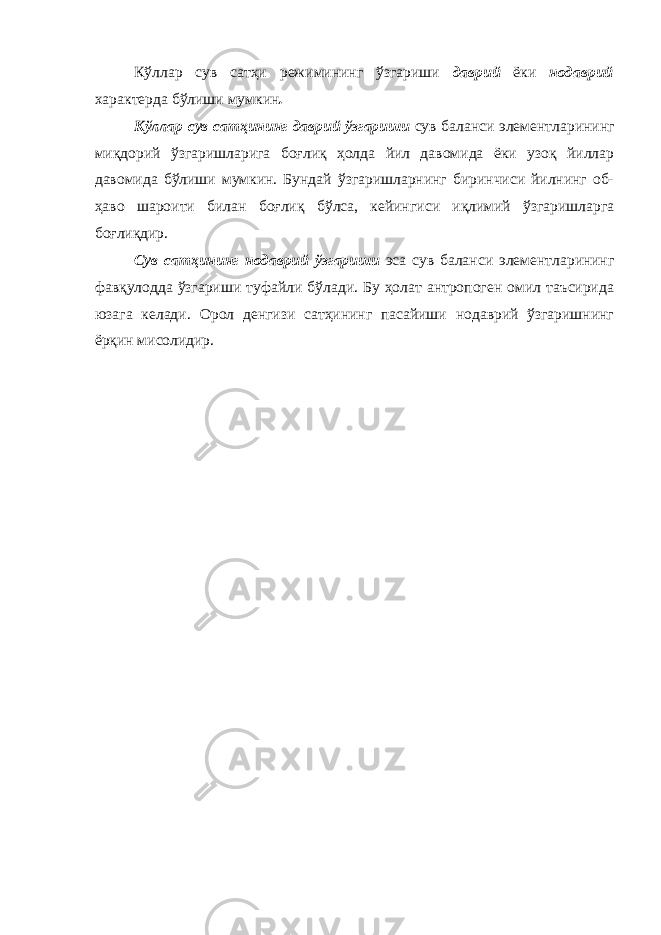 Кўллар сув сатҳи режимининг ўзгариши даврий ёки нодаврий характерда бўлиши мумкин . Кўллар сув сатҳининг даврий ўзгариши сув баланси элементларининг миқдорий ўзгаришларига боғлиқ ҳолда йил давомида ёки узоқ йиллар давомида бўлиши мумкин. Бундай ўзгаришларнинг биринчиси йилнинг об- ҳаво шароити билан боғлиқ бўлса, кейин гиси иқлимий ўзгаришларга боғлиқдир. Сув сатҳининг нодаврий ўзгариши эса сув баланси элементларининг фавқулодда ўзгариши туфайли бўлади. Бу ҳолат антропоген омил таъсирида юзага келади. Орол денгизи сатҳининг пасайиши нодаврий ўзгаришнинг ёрқин мисолидир. 