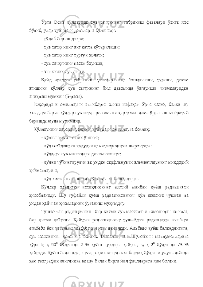 Ўрта Осиё кўлларида сув сатҳининг тебраниш фазалари ўзига хос бўлиб, улар қуйидаги даврларга бўлинади: - тўлиб бориш даври; - сув сатҳининг энг катта кўтарилиши; - сув сатҳининг турғун ҳолати; - сув сатҳининг пасая бориши; - энг кичик сув сатҳи. Қайд этилган тебраниш фазаларининг бошланиши, тугаши, давом этишини кўллар сув сатҳининг йил давомида ўзгариши чизмаларидан аниқлаш мумкин (5-расм). Юқоридаги омилларни эътиборга олиш нафақат Ўрта Осиё, балки Ер юзидаги барча кўллар сув сатҳи режимини ҳар томонлама ўрганиш ва ёритиб беришда жуда муҳимдир. Кўлларнинг ҳарорат режими қуйидаги омилларга боғлиқ: - кўлнинг географик ўрнига; - кўл жойлашган ҳудуднинг метеорологик шароитига; - кўлдаги сув массалари динамикасига; - кўлни тўйинтирувчи ва ундан сарфланувчи элементларнинг миқдорий қийматларига; - кўл косасининг шакли, ўлчами ва бошқаларга. Кўллар оладиган иссиқликнинг асосий манбаи қуёш радиацияси ҳисобланади. Шу туфайли қуёш радиациясининг кўл юзасига тушган ва ундан қайтган қисмларини ўрганиш муҳимдир. Тушаётган радиациянинг бир қисми сув массалари томонидан ютилса, бир қисми қайтади. Қайтган радиациянинг тушаётган радиацияга нисбати альбедо ёки қайтиш коэффициенти дейилади. Альбедо қуёш баландлигига, сув юзасининг ҳолатига боғлиқ. Масалан, В.В.Шулейкин маълумотларига кўра h 0 қ 90 0 бўлганда 2 % қуёш нурлари қайтса, h 0 қ 2 0 бўлганда 78 % қайтади. Қуёш баландлиги географик кенгликка боғлиқ бўлгани учун альбедо ҳам географик кенгликка ва шу билан бирга йил фаслларига ҳам боғлиқ. 