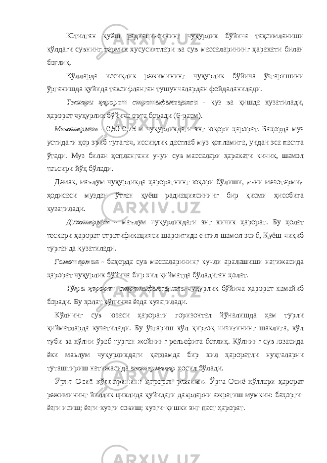 Ютилган қуёш радиациясининг чуқурлик бўйича тақсимланиши кўлдаги сувнинг термик хусусиятлари ва сув массаларининг ҳаракати билан боғлиқ. Кўлларда иссиқлик режимининг чуқурлик бўйича ўзгаришини ўрганишда қуйида тавсифланган тушунчалардан фойдаланилади. Т ескари ҳарорат стратификацияси - куз ва қишда кузатилади, ҳарорат чуқурлик бўйича орта боради (6-расм). М езотермия - 0,50-0,75 м чуқурликдаги энг юқори ҳарорат. Баҳорда муз устидаги қор эриб тугагач, иссиқлик дастлаб муз қопламига, ундан эса пастга ўтади. Муз билан қоплангани учун сув массалари ҳаракати кичик, шамол таъсири йўқ бўлади. Демак, маълум чуқурликда ҳароратнинг юқори бўлиши, яъни мезотермия ҳодисаси муздан ўтган қуёш радиациясининг бир қисми ҳисобига кузатилади. Д ихотермия - маълум чуқурликдаги энг кичик ҳарорат. Бу ҳолат тескари ҳарорат стратификацияси шароитида енгил шамол эсиб, Қуёш чиқиб турганда кузатилади. Г омотермия - баҳорда сув массаларининг кучли аралашиши натижасида ҳарорат чуқурлик бўйича бир хил қийматда бўладиган ҳолат. Т ўғри ҳарорат стратификацияси- чуқурлик бўйича ҳарорат камайиб боради. Бу ҳолат кўпинча ёзда кузатилади. Кўлнинг сув юзаси ҳарорати горизонтал йўналишда ҳам турли қийматларда кузатилади. Бу ўзгариш кўл қирғоқ чизиғининг шаклига, кўл туби ва кўлни ўраб турган жойнинг рельефига боғлиқ. Кўлнинг сув юзасида ёки маълум чуқурликдаги қатламда бир хил ҳароратли нуқталарни туташтириш натижасида изотермалар ҳосил бўлади. Ўрта Осиё кўлларининг ҳарорат режими. Ўрта Осиё кўллари ҳарорат режимининг йиллик циклида қуйидаги даврларни ажратиш мумкин: баҳорги- ёзги исиш; ёзги-кузги совиш; кузги-қишки энг паст ҳарорат. 