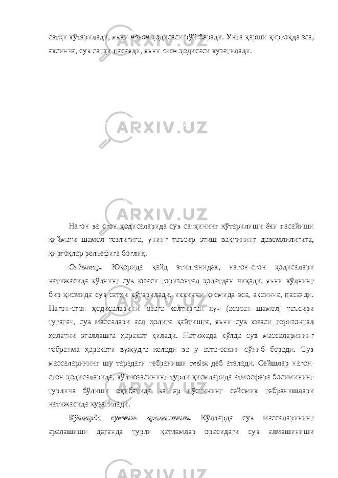 сатҳи кўтарилади, яъни нагон ҳодисаси рўй беради. Унга қарши қирғоқда эса, аксинча, сув сатҳи пасаяди, яъни сгон ҳодисаси кузатилади. Нагон ва сгон ҳодисаларида сув сатҳининг кўтарилиши ёки пасайиши қиймати шамол тезлигига, унинг таъсир этиш вақтининг давомлилигига, қирғоқлар рельефига боғлиқ. Сейшлар. Юқорида қайд этилганидек, нагон-сгон ҳодисалари натижасида кўлнинг сув юзаси горизонтал ҳолатдан чиқади, яъни кўлнинг бир қисмида сув сатҳи кўтарилади, иккинчи қисмида эса, аксинча, пасаяди. Нагон-сгон ҳодисаларини юзага келтирган куч (асосан шамол) таъсири тугагач, сув массалари асл ҳолига қайтишга, яъни сув юзаси горизонтал ҳолатни эгаллашга ҳаракат қилади. Натижада кўлда сув массаларининг тебранма ҳаракати вужудга келади ва у аста-секин сўниб боради. Сув массаларининг шу тарздаги тебраниши сейш деб аталади. Сейшлар нагон- сгон ҳодисаларида, кўл юзасининг турли қисмларида атмосфера босимининг турлича бўлиши оқибатида ва ер пўстининг сейсмик тебранишлари натижасида кузатилади. Кўлларда сувнинг аралашиши. Кўлларда сув массаларининг аралашиши деганда турли қатламлар орасидаги сув алмашиниши 