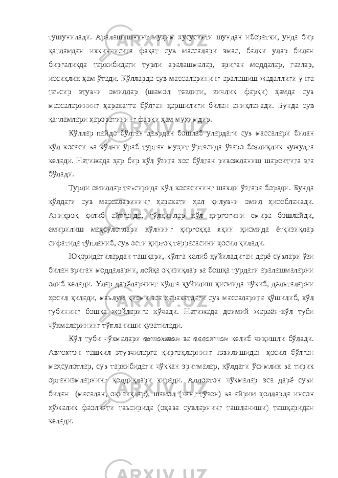 тушунилади. Аралашишнинг муҳим хусусияти шундан иборатки, унда бир қатламдан иккинчисига фақат сув массалари эмас, балки улар билан биргаликда таркибидаги турли аралашмалар, эриган моддалар, газлар, иссиқлик ҳам ўтади. Кўлларда сув массаларининг аралашиш жадаллиги унга таъсир этувчи омиллар (шамол тезлиги, зичлик фарқи) ҳамда сув массаларининг ҳаракатга бўлган қаршилиги билан аниқланади. Бунда сув қатламлари ҳароратининг фарқи ҳам муҳимдир. Кўллар пайдо бўлган даврдан бошлаб улардаги сув массалари билан кўл косаси ва кўлни ўраб турган муҳит ўртасида ўзаро боғлиқлик вужудга келади. Натижада ҳар бир кўл ўзига хос бўлган ривожланиш шароитига эга бўлади. Турли омиллар таъсирида кўл косасининг шакли ўзгара боради. Бунда кўлдаги сув массаларининг ҳаракати ҳал қилувчи омил ҳисобланади. Аниқроқ қилиб айтганда, тўлқинлар кўл қирғоғини емира бошлайди, емирилиш маҳсулотлари кўлнинг қирғоққа яқин қисмида ётқизиқлар сифатида тўпланиб, сув ости қирғоқ террасасини ҳосил қилади. Юқоридагилардан ташқари, кўлга келиб қуйиладиган дарё сувлари ўзи билан эриган моддаларни, лойқа оқизиқлар ва бошқа турдаги аралашмаларни олиб келади. Улар дарёларнинг кўлга қуйилиш қисмида чўкиб, дельталарни ҳосил қилади, маълум қисми эса ҳаракатдаги сув массаларига қўшилиб, кўл тубининг бошқа жойларига кўчади. Натижада доимий жараён-кўл туби чўкмаларининг тўпланиши кузатилади. Кўл туби чўкмалари автохтон ва аллохтон келиб чиқишли бўлади. Автохтон ташкил этувчиларга қирғоқларнинг ювилишидан ҳосил бўлган маҳсулотлар, сув таркибидаги чўккан эритмалар, кўлдаги ўсимлик ва тирик организмларнинг қолдиқлари киради. Аллохтон чўкмалар эса дарё суви билан (масалан, оқизиқлар), шамол (чанг-тўзон) ва айрим ҳолларда инсон хўжалик фаолияти таъсирида (оқава сувларнинг ташланиши) ташқаридан келади. 