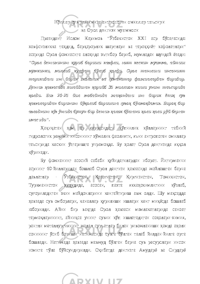 Кўллар сув режимига антропоген омиллар таъсири ва Орол денгизи муаммоси Президент Ислом Каримов &#34;Ўзбекистон XXI аср бўсағасида: хавфсизликка таҳдид, барқарорлик шартлари ва тараққиёт кафолатлари&#34; асарида Орол фожиасига алоҳида эътибор бериб, жумладан шундай ёзади: &#34;Орол денгизининг қуриб бориши хавфли, ғоят кескин муаммо, айтиш мумкинки, миллий кулфат бўлиб қолди. Орол танглиги инсоният тарихидаги энг йирик экологик ва гуманитар фожиалардан биридир. Денгиз ҳавзасида яшайдиган қарийб 35 миллион киши унинг таъсирида қолди. Биз 20-25 йил мобайнида жаҳондаги энг йирик ёпиқ сув ҳавзаларидан бирининг йўқолиб боришига гувоҳ бўлмоқдамиз. Бироқ бир авлоднинг кўз ўнгида бутун бир денгиз ҳалок бўлгани ҳоли ҳали рўй берган эмас эди&#34;. Ҳақиқатан ҳам Ер куррасидаги кўпчилик кўлларнинг табиий гидрологик режими инсоннинг хўжалик фаолияти, яъни антропоген омиллар таъсирида кескин ўзгаришга учрамоқда. Бу ҳолат Орол денгизида яққол кўринади. Бу фожианинг асосий сабаби қуйидагилардан иборат. Йигирманчи асрнинг 60-йилларидан бошлаб Орол денгизи ҳавзасида жойлашган барча давлатлар - Ўзбекистон, Қозоғистон, Қирғизистон, Тожикистон, Туркманистон ҳудудида, асосан, пахта яккаҳокимлигини кўзлаб, суғориладиган экин майдонларини кенгайтириш авж олди. Шу мақсадда ҳавзада сув омборлари, каналлар қурилиши ишлари кенг миқёсда бошлаб юборилди. Айни бир вақтда Орол ҳавзаси мамлакатларида саноат тармоқларининг, айниқса унинг сувни кўп ишлатадиган соҳалари-химия, рангли металлургиянинг жадал суръатлар билан ривожланиши ҳамда аҳоли сонининг ўсиб бориши натижасида сувга бўлган талаб йилдан-йилга орта бошлади. Натижада ҳавзада мавжуд бўлган барча сув ресурслари инсон измига тўла бўйсундирилди. Оқибатда денгизга Амударё ва Сирдарё 