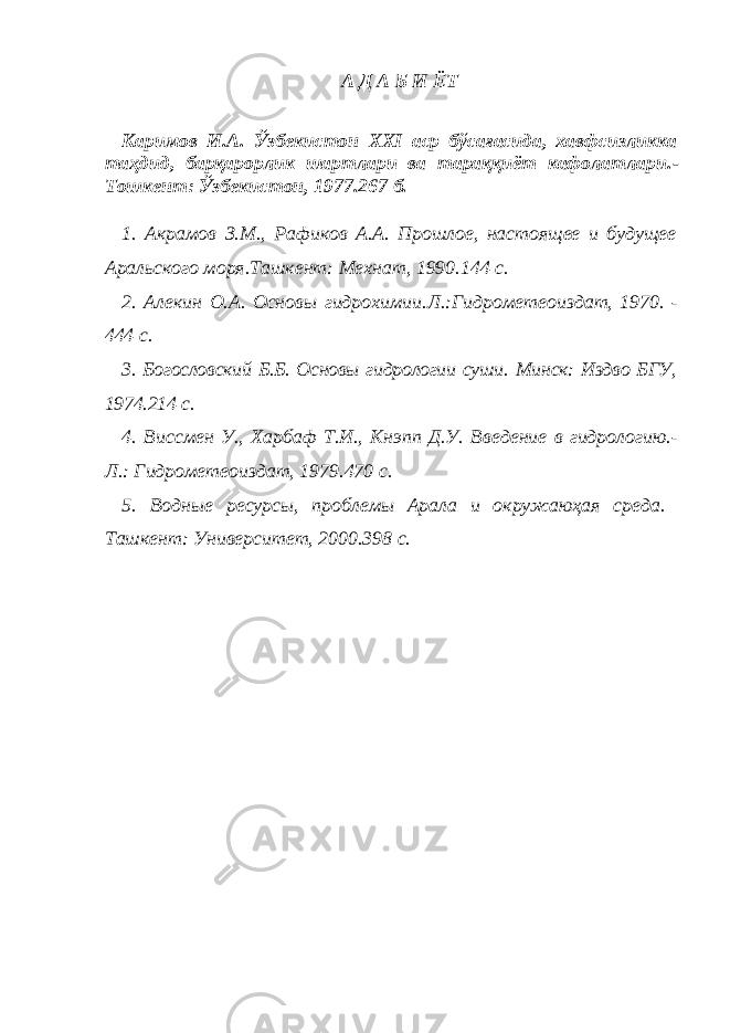 А Д А Б И ЁТ Каримов И.А. Ўзбекистон XXI аср бўсағасида, хавфсизликка таҳдид, барқарорлик шартлари ва тараққиёт кафолатлари. - Тошкент: Ўзбекистон, 1977. 267 б. 1. Акрамов З.М., Рафиков А.А. Прошлое, настоящее и будущее Аральского моря. Ташкент: Мехнат, 1990. 144 с. 2. Алекин О.А. Основы гидрохимии. Л.:Гидрометеоиздат, 1970. - 444 с. 3. Богословский Б.Б. Основы гидрологии суши. Минск: Изд во БГУ, 1974. 214 с. 4. Виссмен У., Харбаф Т.И., Кнэпп Д.У. Введение в гидрологию. - Л.: Гидрометеоиздат, 1979. 470 с. 5. Водные ресурсы, проблемы Арала и окружаюҳая среда. Ташкент: Университет, 2000. 398 с. 