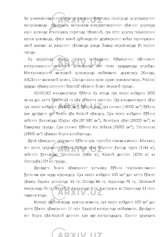 Бу ривожланишнинг айрим қирралари тўлқинлар таъсирида қирғоқларнинг емирилишида- абразияда , емирилиш маҳсулотларининг кўлнинг қирғоққа яқин қисмида ётқизиқлар сифатида тўпланиб, сув ости қирғоқ террасасини ҳосил қилишида, кўлга келиб қуйиладиган дарёларнинг лойқа оқизиқларни олиб келиши ва уларнинг чўкишида ҳамда бошқа жараёнларда ўз аксини топади. Ер куррасида кўллар нотекис жойлашган. Кўлларнинг кўпчилиги материкларнинг шимолий қисмларида ёки тоғли ҳудудларда учрайди. Материкларнинг шимолий қисмларида жойлашган давлатлар (Канада, АҚШнинг шимолий қисми, Скандинавия ярим ороли мамлакатлари, Россия) ҳудуди кўллар сонининг беҳисоб кўплиги билан ажралиб туради. ЮНЕСКО маълумотлари бўйича Ер юзида сув юзаси майдони 3000 км.кв дан катта бўлган 53 та кўл рўйхатга олинган. Шу маълумотларга кўра сув юзаси майдони (374000 км 2 ) бўйича ҳам, сув сиғими (78200 км 3 ) бўйича ҳам дунёдаги энг йирик кўл Каспий кўлидир. Сув юзаси майдони бўйича кейинги ўринларда Юқори кўл (82 680 км 2 ), Виктория кўли (69000 км 2 ) ва бошқалар туради. Сув сиғими бўйича эса Байкал (23000 км 3 ), Танганьика (18900 км 3 ) кўллари йирик ҳисобланади. Дунё кўлларини чуқурлиги бўйича ҳам тартибга солиш мумкин. Масалан, энг катта чуқурлиги бўйича Байкал кўли биринчи ўринда турса (1741 м), кейинги ўринларда Танганьика (1435 м), Каспий денгизи (1025 м) ва Иссиқкўл (702 м) туради. Дунёдаги йирик кўлларнинг қитъалар бўйича тақсимланишини ўрганиш ҳам жуда муҳимдир. Сув юзаси майдони 100 км 2 дан катта бўлган кўллар Европа қитъасида 33 та, Осиёда-44 та, Африкада-28 та, Шимолий Америкада-25 та, Жанубий Америкада-6 та, Австралия ва Океанияда 11 тани ташкил этади. Махсус адабиётларда келтирилишича, сув юзаси майдони 100 км 2 дан катта бўлган кўлларнинг 77 таси Евросиё материгида жойлашган. Дунёдаги энг йирик кўл-Каспий денгизи ҳам шу материкдадир. Ернинг қуруқлик 