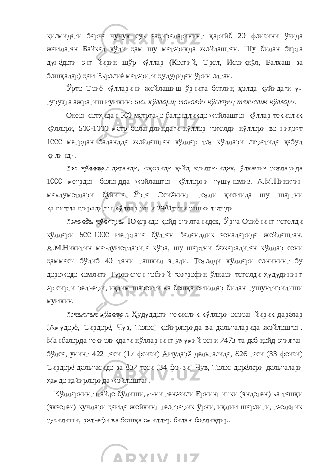 қисмидаги барча чучук сув заҳираларининг қарийб 20 фоизини ўзида жамлаган Байкал кўли ҳам шу материкда жойлашган. Шу билан бирга дунёдаги энг йирик шўр кўллар (Каспий, Орол, Иссиқкўл, Балхаш ва бошқалар) ҳам Евросиё материги ҳудудидан ўрин олган. Ўрта Осиё кўлларини жойлашиш ўрнига боғлиқ ҳолда қуйидаги уч гуруҳга ажратиш мумкин: тоғ кўллари; тоғолди кўллари; текислик кўллари. Океан сатҳидан 500 метргача баландликда жойлашган кўллар текислик кўллари, 500-1000 метр баландликдаги кўллар тоғолди кўллари ва ниҳоят 1000 метрдан баландда жойлашган кўллар тоғ кўллари сифатида қабул қилинди. Тоғ кўллари деганда, юқорида қайд этилганидек, ўлкамиз тоғларида 1000 метрдан баландда жойлашган кўлларни тушунамиз. А.М.Никитин маълумотлари бўйича Ўрта Осиёнинг тоғли қисмида шу шартни қаноатлантирадиган кўллар сони 2981тани ташкил этади. Тоғолди кўллари. Юқорида қайд этилганидек, Ўрта Осиёнинг тоғолди кўллари 500-1000 метргача бўлган баландлик зоналарида жойлашган. А.М.Никитин маълумотларига кўра, шу шартни бажарадиган кўллар сони ҳаммаси бўлиб 40 тани ташкил этади. Тоғолди кўллари сонининг бу даражада камлиги Туркистон табиий географик ўлкаси тоғолди ҳудудининг ер сирти рельефи, иқлим шароити ва бошқа омиллар билан тушунтирилиши мумкин. Текислик кўллари. Ҳудуддаги текислик кўллари асосан йирик дарёлар (Амударё, Сирдарё, Чув, Талас) қайирларида ва дельталарида жойлашган. Манбаларда текисликдаги кўлларнинг умумий сони 2473 та деб қайд этилган бўлса, унинг 422 таси (17 фоизи) Амударё дельтасида, 826 таси (33 фоизи) Сирдарё дельтасида ва 832 таси (34 фоизи) Чув, Талас дарёлари дельталари ҳамда қайирларида жойлашган. Кўлларнинг пайдо бўлиши, яъни генезиси Ернинг ички (эндоген) ва ташқи (экзоген) кучлари ҳамда жойнинг географик ўрни, иқлим шароити, геологик тузилиши, рельефи ва бошқа омиллар билан боғлиқдир. 