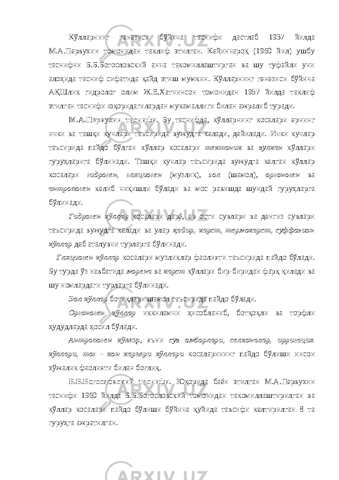 Кўлларнинг генезиси бўйича таснифи дастлаб 1937 йилда М.А.Первухин томонидан таклиф этилган. Кейинчароқ (1960 йил) ушбу таснифни Б.Б.Богословский анча такомиллаштирган ва шу туфайли уни алоҳида тасниф сифатида қайд этиш мумкин. Кўлларнинг генезиси бўйича АҚШлик гидролог олим Ж.Е.Хатчинсон томонидан 1957 йилда таклиф этилган таснифи юқоридагилардан мукамаллиги билан ажралиб туради. М.А.Первухин таснифи. Бу таснифда, кўлларнинг косалари ернинг ички ва ташқи кучлари таъсирида вужудга келади, дейилади. Ички кучлар таъсирида пайдо бўлган кўллар косалари тектоник ва вулкан кўллари гуруҳларига бўлинади. Ташқи кучлар таъсирида вужудга келган кўллар косалари гидроген, гляциоген (музлик), эол (шамол), оргоноген ва антропоген келиб чиқишли бўлади ва мос равишда шундай гуруҳларга бўлинади. Гидроген кўллар косалари дарё, ер ости сувлари ва денгиз сувлари таъсирида вужудга келади ва улар қайир, карст, термокарст, суффозион кўллар деб аталувчи турларга бўлинади. Гляциоген кўллар косалари музликлар фаолияти таъсирида пайдо бўлади. Бу турда ўз навбатида морена ва карст кўллари бир-биридан фарқ қилади ва шу номлардаги турларга бўлинади. Эол кўллар ботиқлари шамол таъсирида пайдо бўлади. Оргоноген кўллар иккиламчи ҳисобланиб, ботқоқли ва торфли ҳудудларда ҳосил бўлади. Антропоген кў ллар, яъни сув омборлари, селхоналар, ирригация кўллари, тоғ - кон карьери кўллари косаларининг пайдо бўлиши инсон хўжалик фаолияти билан боғлиқ. Б.Б.Богословский таснифи. Юқорида баён этилган М.А.Первухин таснифи 1960 йилда Б.Б.Богословский томонидан такомиллаштирилган ва кўллар косалари пайдо бўлиши бўйича қуйида тавсифи келтирилган 8 та гуруҳга ажратилган. 