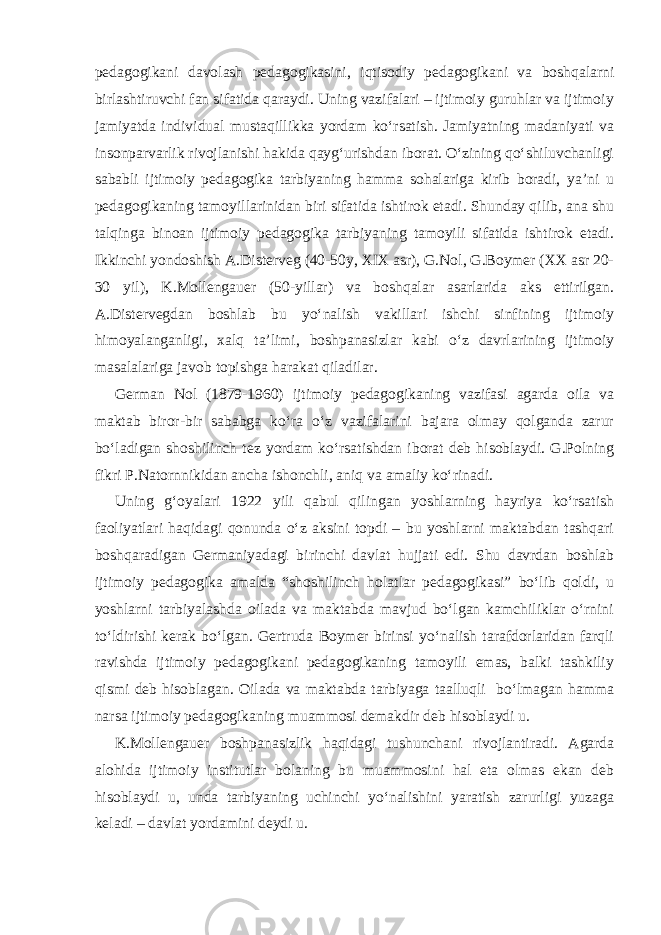 pedagogikani davolash pedagogikasini, iqtisodiy pedagogikani va boshqalarni birlashtiruvchi fan sifatida qaraydi. Uning vazifalari – ijtimoiy guruhlar va ijtimoiy jamiyatda individual mustaqillikka yordam ko‘rsatish. Jamiyatning madaniyati va insonparvarlik rivojlanishi hakida qayg‘urishdan iborat. O‘zining qo‘shiluvchanligi sababli ijtimoiy pedagogika tarbiyaning hamma sohalariga kirib boradi, ya’ni u pedagogikaning tamoyillarinidan biri sifatida ishtirok etadi. Shunday qilib, ana shu talqinga binoan ijtimoiy pedagogika tarbiyaning tamoyili sifatida ishtirok etadi. Ikkinchi yondoshish A.Disterveg (40-50y, XIX asr), G.Nol, G.Boymer (XX asr 20- 30 yil), K.Mollengauer (50-yillar) va boshqalar asarlarida aks ettirilgan. A.Distervegdan boshlab bu yo‘nalish vakillari ishchi sinfining ijtimoiy himoyalanganligi, xalq ta’limi, boshpanasizlar kabi o‘z davrlarining ijtimoiy masalalariga javob topishga harakat qiladilar. German Nol (1879-1960) ijtimoiy pedagogikaning vazifasi agarda oila va maktab biror-bir sababga ko‘ra o‘z vazifalarini bajara olmay qolganda zarur bo‘ladigan shoshilinch tez yordam ko‘rsatishdan iborat deb hisoblaydi. G.Polning fikri P.Natornnikidan ancha ishonchli, aniq va amaliy ko‘rinadi. Uning g‘oyalari 1922 yili qabul qilingan yoshlarning hayriya ko‘rsatish faoliyatlari haqidagi qonunda o‘z aksini topdi – bu yoshlarni maktabdan tashqari boshqaradigan Germaniyadagi birinchi davlat hujjati edi. Shu davrdan boshlab ijtimoiy pedagogika amalda “shoshilinch holatlar pedagogikasi” bo‘lib qoldi, u yoshlarni tarbiyalashda oilada va maktabda mavjud bo‘lgan kamchiliklar o‘rnini to‘ldirishi kerak bo‘lgan. Gertruda Boymer birinsi yo‘nalish tarafdorlaridan farqli ravishda ijtimoiy pedagogikani pedagogikaning tamoyili emas, balki tashkiliy qismi deb hisoblagan. Oilada va maktabda tarbiyaga taalluqli bo‘lmagan hamma narsa ijtimoiy pedagogikaning muammosi demakdir deb hisoblaydi u. K.Mollengauer boshpanasizlik haqidagi tushunchani rivojlantiradi. Agarda alohida ijtimoiy institutlar bolaning bu muammosini hal eta olmas ekan deb hisoblaydi u, unda tarbiyaning uchinchi yo‘nalishini yaratish zarurligi yuzaga keladi – davlat yordamini deydi u. 