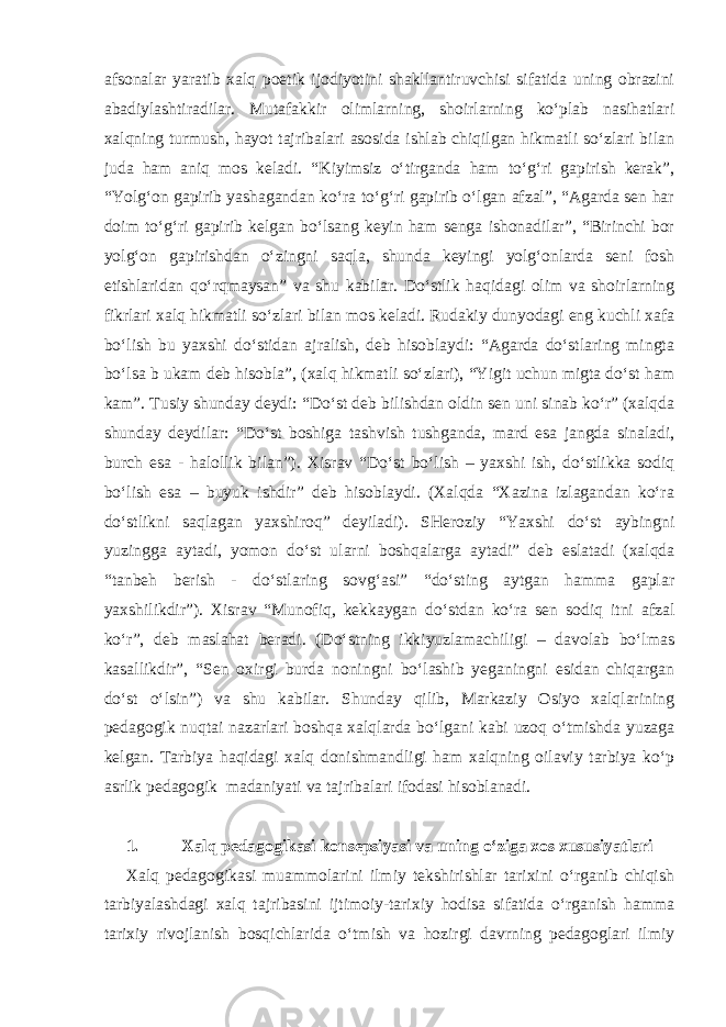 afsonalar yaratib xalq poetik ijodiyotini shakllantiruvchisi sifatida uning obrazini abadiylashtiradilar. Mutafakkir olimlarning, shoirlarning ko‘plab nasihatlari xalqning turmush, hayot tajribalari asosida ishlab chiqilgan hikmatli so‘zlari bilan juda ham aniq mos keladi. “Kiyimsiz o‘tirganda ham to‘g‘ri gapirish kerak”, “Yolg‘on gapirib yashagandan ko‘ra to‘g‘ri gapirib o‘lgan afzal”, “Agarda sen har doim to‘g‘ri gapirib kelgan bo‘lsang keyin ham senga ishonadilar”, “Birinchi bor yolg‘on gapirishdan o‘zingni saqla, shunda keyingi yolg‘onlarda seni fosh etishlaridan qo‘rqmaysan” va shu kabilar. Do‘stlik haqidagi olim va shoirlarning fikrlari xalq hikmatli so‘zlari bilan mos keladi. Rudakiy dunyodagi eng kuchli xafa bo‘lish bu yaxshi do‘stidan ajralish, deb hisoblaydi: “Agarda do‘stlaring mingta bo‘lsa b ukam deb hisobla”, (xalq hikmatli so‘zlari), “Yigit uchun migta do‘st ham kam”. Tusiy shunday deydi: “Do‘st deb bilishdan oldin sen uni sinab ko‘r” (xalqda shunday deydilar: “Do‘st boshiga tashvish tushganda, mard esa jangda sinaladi, burch esa - halollik bilan”). Xisrav “Do‘st bo‘lish – yaxshi ish, do‘stlikka sodiq bo‘lish esa – buyuk ishdir” deb hisoblaydi. (Xalqda “Xazina izlagandan ko‘ra do‘stlikni saqlagan yaxshiroq” deyiladi). SHeroziy “Yaxshi do‘st aybingni yuzingga aytadi, yomon do‘st ularni boshqalarga aytadi” deb eslatadi (xalqda “tanbeh berish - do‘stlaring sovg‘asi” “do‘sting aytgan hamma gaplar yaxshilikdir”). Xisrav “Munofiq, kekkaygan do‘stdan ko‘ra sen sodiq itni afzal ko‘r”, deb maslahat beradi. (Do‘stning ikkiyuzlamachiligi – davolab bo‘lmas kasallikdir”, “Sen oxirgi burda noningni bo‘lashib yeganingni esidan chiqargan do‘st o‘lsin”) va shu kabilar. Shunday qilib, Markaziy Osiyo xalqlarining pedagogik nuqtai nazarlari boshqa xalqlarda bo‘lgani kabi uzoq o‘tmishda yuzaga kelgan. Tarbiya haqidagi xalq donishmandligi ham xalqning oilaviy tarbiya ko‘p asrlik pedagogik madaniyati va tajribalari ifodasi hisoblanadi. 1. Xalq pedagogikasi konsepsiyasi va uning o‘ziga xos xususiyatlari Xalq pedagogikasi muammolarini ilmiy tekshirishlar tarixini o‘rganib chiqish tarbiyalashdagi xalq tajribasini ijtimoiy-tarixiy hodisa sifatida o‘rganish hamma tarixiy rivojlanish bosqichlarida o‘tmish va hozirgi davrning pedagoglari ilmiy 