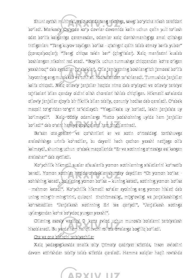 Shuni aytish muhimki, xalq odatda teng nikohga, sevgi bo‘yicha nikoh tarafdori bo‘ladi. Markaziy Osiyoda ko‘p davrlar davomida kelin uchun qalin puli to‘lash odat bo‘lib kelganiga qaramasdan, odamlar xalq donishmanligiga amal qilishga intilganlar: “Teng kuyov topilgan bo‘lsa - qizingni qalin talab etmay berib yubor” (qoraqalpoqlar); “Tengi chiqsa tekin ber” (qirg‘izlar). Xalq manfaatni kuzlab boshlangan nikohni rad etadi. “Boylik uchun turmushga chiqqandan ko‘ra o‘lgan yaxshiroq” deb aytadilar (o‘zbeklar). Oila jamiyatning boshlang‘ich jamoasi bo‘lib hayotning eng murakkab va turli xil hodisalaridan ta’sirlanadi. Turmushda janjallar kelib chiqadi. Xalq oilaviy janjallar haqida nima deb o‘ylaydi va oilaviy tarbiya tajribalari bilan qanday oldini olish choralari ishlab chiqilgan. Hikmatli so‘zlarda oilaviy janjallar ajoyib bir fikrlik bilan tabiiy, qonuniy hodisa deb qaraladi. O‘zbek maqoli to‘g‘ridan-to‘g‘ri ta’kidlaydi: “Yeguliksiz uy bo‘ladi, lekin janjalsiz uy bo‘lmaydi”. Xalq oddiy odamlarga “hatto podshohning uyida ham janjallar bo‘ladi” deb o‘zini ham va boshqalarni ham tinchlantiradi. Ba’zan ota-onalari va qo‘shnilari er va xotin o‘rtasidagi tortishuvga aralashishga urinib ko‘radilar, bu deyarli hech qachon yaxshi natijaga olib kelmaydi, shuning uchun o‘zbek maqollarida “Er va xotinning o‘rtasiga esi ketgan aralashar” deb aytiladi. Ko‘pchilik hikmatli suzlar afsuslanib yomon xotinlarning xislatlarini ko‘rsatib beradi. Yomon xotinlar haqida o‘zbeklar shunday deydilar: “Ot yomon bo‘lsa - xohishing ketadi, bolalaring yomon bo‘lsa – kuning ketadi, xotining yomon bo‘lsa - mehmon ketadi”. Ko‘pchilik hikmatli so‘zlar ayolning eng yomon hislati deb uning ming‘ir-ming‘irini, quloqni tinchitmasligi, mijg‘ovligi va janjalkashligini ko‘rsatadilar: “Janjalkash xotinning Eri tez qariydi”, “Janjalkash xotinga uylangandan ko‘ra bo‘ydoq yurgan yaxshi”. Oilaning asosiy vazifasi 0- katta avlod uchun munosib bolalarni tarbiyalash hisoblanadi. Bu yerda ham hal qiluvchi rol ota-onalarga bog‘liq bo‘ladi. Ota va ona birinchi tarbiyachilar Xalq pedagogikasida onalik oliy ijtimoiy qadriyat sifatida, inson avlodini davom ettirishdan tabiiy talab sifatida qaraladi. Hamma xalqlar haqli ravishda 