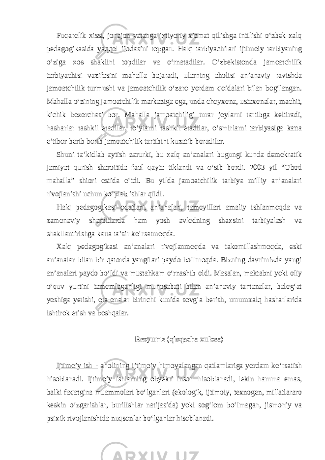 Fuqarolik xissi, jonajon vatanga ixtiyoriy xizmat qilishga intilishi o‘zbek xalq pedagogikasida yaqqol ifodasini topgan. Halq tarbiyachilari ijtimoiy tarbiyaning o‘ziga xos shaklini topdilar va o‘rnatadilar. O‘zbekistonda jamoatchilik tarbiyachisi vazifasini mahalla bajaradi, ularning aholisi an’anaviy ravishda jamoatchilik turmushi va jamoatchilik o‘zaro yordam qoidalari bilan bog‘langan. Mahalla o‘zining jamoatchilik markaziga ega, unda choyxona, ustaxonalar, machit, kichik bozorchasi bor. Mahalla jamoatchiligi turar joylarni tartibga keltiradi, hasharlar tashkil etadilar, to‘ylarni tashkil etadilar, o‘smirlarni tarbiyasiga katta e’tibor berib borib jamoatchilik tartibini kuzatib boradilar. Shuni ta’kidlab aytish zarurki, bu xalq an’analari bugungi kunda demokratik jamiyat qurish sharoitida faol qayta tiklandi va o‘sib bordi. 2003 yil “Obod mahalla” shiori ostida o‘tdi. Bu yilda jamoatchilik tarbiya milliy an’analari rivojlanishi uchun ko‘plab ishlar qildi. Halq pedagogikasi odatlari, an’analari, tamoyillari amaliy ishlanmoqda va zamonaviy sharoitlarda ham yosh avlodning shaxsini tarbiyalash va shakllantirishga katta ta’sir ko‘rsatmoqda. Xalq pedagogikasi an’analari rivojlanmoqda va takomillashmoqda, eski an’analar bilan bir qatorda yangilari paydo bo‘lmoqda. Bizning davrimizda yangi an’analari paydo bo‘ldi va mustahkam o‘rnashib oldi. Masalan, maktabni yoki oliy o‘quv yurtini tamomlaganligi munosabati bilan an’anaviy tantanalar, balog‘at yoshiga yetishi, ota-onalar birinchi kunida sovg‘a berish, umumxalq hasharlarida ishtirok etish va boshqalar. Rezyume (qisqacha xulosa) Ijtimoiy ish - aholining ijtimoiy himoyalangan qatlamlariga yordam ko‘rsatish hisoblanadi. Ijtimoiy ishlarning obyekti inson hisoblanadi, lekin hamma emas, balki faqatgina muammolari bo‘lganlari (ekologik, ijtimoiy, texnogen, millatlararo keskin o‘zgarishlar, burilishlar natijasida) yoki sog‘lom bo‘lmagan, jismoniy va psixik rivojlanishida nuqsonlar bo‘lganlar hisoblanadi. 