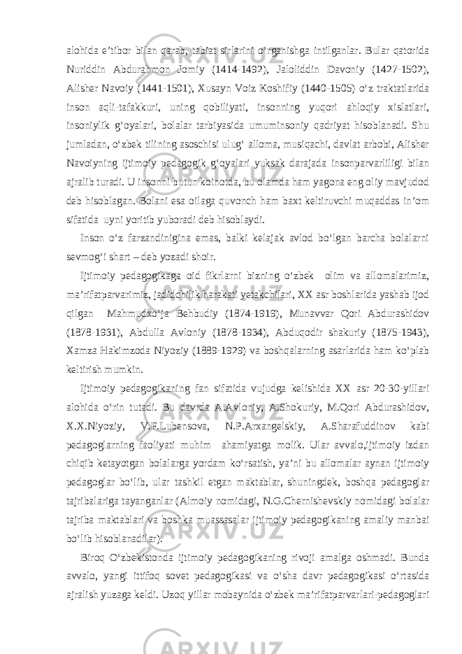 alohida e’tibor bilan qarab, tabiat sirlarini o‘rganishga intilganlar. Bular qatorida Nuriddin Abdurahmon Jomiy (1414-1492), Jaloliddin Davoniy (1427-1502), Alisher Navoiy (1441-1501), Xusayn Voiz Koshifiy (1440-1505) o‘z traktatlarida inson aqli-tafakkuri, uning qobiliyati, insonning yuqori ahloqiy xislatlari, insoniylik g‘oyalari, bolalar tarbiyasida umuminsoniy qadriyat hisoblanadi. Shu jumladan, o‘zbek tilining asoschisi ulug‘ alloma, musiqachi, davlat arbobi, Alisher Navoiyning ijtimoiy pedagogik g‘oyalari yuksak darajada insonparvarliligi bilan ajralib turadi. U insonni butun koinotda, bu olamda ham yagona eng oliy mavjudod deb hisoblagan. Bolani esa oilaga quvonch ham baxt keltiruvchi muqaddas in’om sifatida uyni yoritib yuboradi deb hisoblaydi. Inson o‘z farzandinigina emas, balki kelajak avlod bo‘lgan barcha bolalarni sevmog‘i shart – deb yozadi shoir. Ijtimoiy pedagogikaga oid fikrlarni bizning o‘zbek olim va allomalarimiz, ma’rifatparvarimiz, jadidchilik harakati yetakchilari, XX asr boshlarida yashab ijod qilgan Mahmudxo‘ja Behbudiy (1874-1919), Munavvar Qori Abdurashidov (1878-1931), Abdulla Avloniy (1878-1934), Abduqodir shakuriy (1875-1943), Xamza Hakimzoda Niyoziy (1889-1929) va boshqalarning asarlarida ham ko‘plab keltirish mumkin. Ijtimoiy pedagogikaning fan sifatida vujudga kelishida XX asr 20-30-yillari alohida o‘rin tutadi. Bu davrda A.Avloniy, A.Shokuriy, M.Qori Abdurashidov, X.X.Niyoziy, V.F.Lubensova, N.P.Arxangelskiy, A.Sharafuddinov kabi pedagoglarning faoliyati muhim ahamiyatga molik. Ular avvalo,ijtimoiy izdan chiqib ketayotgan bolalarga yordam ko‘rsatish, ya’ni bu allomalar aynan ijtimoiy pedagoglar bo‘lib, ular tashkil etgan maktablar, shuningdek, boshqa pedagoglar tajribalariga tayanganlar (Almoiy nomidagi, N.G.Chernishevskiy nomidagi bolalar tajriba maktablari va boshka muassasalar ijtimoiy pedagogikaning amaliy manbai bo‘lib hisoblanadilar). Biroq O‘zbekistonda ijtimoiy pedagogikaning rivoji amalga oshmadi. Bunda avvalo, yangi ittifoq sovet pedagogikasi va o‘sha davr pedagogikasi o‘rtasida ajralish yuzaga keldi. Uzoq yillar mobaynida o‘zbek ma’rifatparvarlari-pedagoglari 