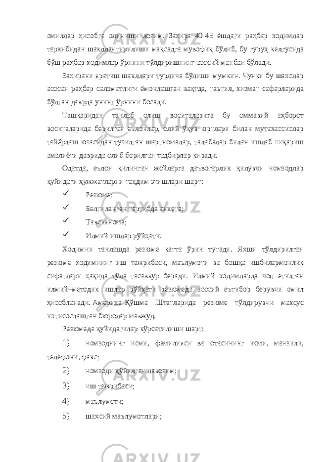 омиллар ҳисобга олиниши лозим. Захира 40-45 ёшдаги раҳбар ходимлар таркибидан шакллантирилиши мақсадга мувофиқ бўлиб, бу гуруҳ келгусида бўш раҳбар ходимлар ўрнини тўлдиришнинг асосий манбаи бўлади. Захирани яратиш шакллари турлича бўлиши мумкин. Чунки бу шахслар асосан раҳбар саломатлиги ёмонлашган вақтда, таътил, хизмат сафарларида бўлган даврда унинг ўрнини босади. Ташқаридан танлаб олиш воситаларига бу оммавий аҳборот воситаларида берилган еълонлар, олий ўқув юртлари билан мутахассислар тайёрлаш юзасидан тузилган шартномалар, талабалар билан ишлаб чиқариш амалиёти даврида олиб борилган тадбирлар киради. Одатда, еълон қилинган жойларга даъвогарлик қилувчи номзодлар қуйидаги ҳужжатларни тақдим этишлари шарт:  Резюме;  Белгиланган тартибда анкета;  Тавсиянома;  Илмий ишлар рўйҳати. Ходимни танлашда резюме катта ўрин тутади. Яхши тўлдирилган резюме ходимнинг иш тажрибаси, маълумоти ва бошқа ишбилармонлик сифатлари ҳақида тўла тасаввур беради. Илмий ходимларда чоп етилган илмий–методик ишлар рўйҳати резюмеда асосий еътибор берувчи омил ҳисобланади. Америка Қўшма Штатларида резюме тўлдирувчи махсус ихтисослашган бюролар мавжуд. Резюмеда қуйидагилар кўрсатилиши шарт: 1) номзоднинг исми, фамилияси ва отасининг исми, манзили, телефони, факс; 2) номзоди қўйилган лавозим; 3) иш тажрибаси; 4) маълумоти; 5) шахсий маълумотлари; 