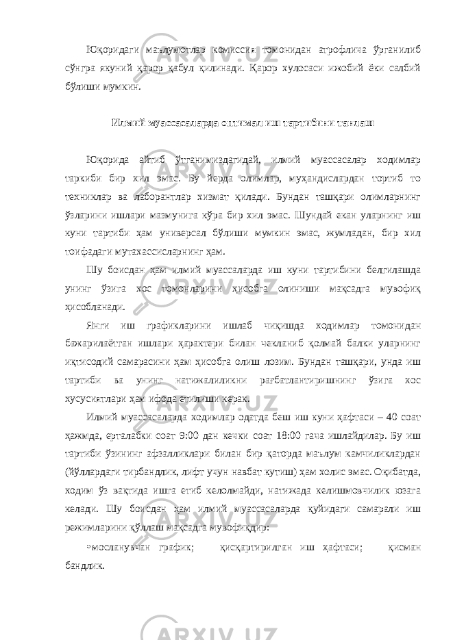 Юқоридаги маълумотлар комиссия томонидан атрофлича ўрганилиб сўнгра якуний қарор қабул қилинади. Қарор хулосаси ижобий ёки салбий бўлиши мумкин. Илмий муассасаларда оптимал иш тартибини танлаш Юқорида айтиб ўтганимиздагидай, илмий муассасалар ходимлар таркиби бир хил эмас. Бу йерда олимлар, муҳандислардан тортиб то техниклар ва лаборантлар хизмат қилади. Бундан ташқари олимларнинг ўзларини ишлари мазмунига кўра бир хил эмас. Шундай екан уларнинг иш куни тартиби ҳам универсал бўлиши мумкин эмас, жумладан, бир хил тоифадаги мутахассисларнинг ҳам. Шу боисдан ҳам илмий муассаларда иш куни тартибини белгилашда унинг ўзига хос томонларини ҳисобга олиниши мақсадга мувофиқ ҳисобланади. Янги иш графикларини ишлаб чиқишда ходимлар томонидан бажарилаётган ишлари ҳарактери билан чекланиб қолмай балки уларнинг иқтисодий самарасини ҳам ҳисобга олиш лозим. Бундан ташқари, унда иш тартиби ва унинг натижалиликни рағбатлантиришнинг ўзига хос хусусиятлари ҳам ифода етилиши керак. Илмий муассасаларда ходимлар одатда беш иш куни ҳафтаси – 40 соат ҳажмда, ерталабки соат 9:00 дан кечки соат 18:00 гача ишлайдилар. Бу иш тартиби ўзининг афзалликлари билан бир қаторда маълум камчиликлардан (йўллардаги тирбандлик, лифт учун навбат кутиш) ҳам холис эмас. Оқибатда, ходим ўз вақтида ишга етиб келолмайди, натижада келишмовчилик юзага келади. Шу боисдан ҳам илмий муассасаларда қуйидаги самарали иш режимларини қўллаш мақсадга мувофиқдир: • мосланувчан график;  қисқартирилган иш ҳафтаси;  қисман бандлик. 