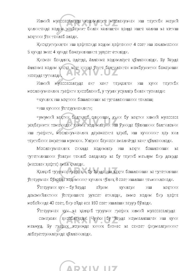 Илмий муассасаларда ходимларга мосланувчан иш тартиби жорий қилинганда ходим раҳбарият билан келишган ҳолда ишга келиш ва кэтиш вақтини ўзи танлаб олади. Қисқартирилган иш ҳафтасида ходим ҳафтанинг 4 соат иш юкламасини 5 кунда эмас 4 кунда бажарилишига руҳсат етилади. Қисман бандлик, одатда, ёлланма ходимларга қўлланилади. Бу йерда ёлланма ходим қисқа вақт ичида ўзига белгиланган мажбуриятни бажариши назарда тутилади. Илмий муассасаларда енг кенг тарқалган иш куни тартиби мосланувчанлик графиги ҳисобланиб, у турли усуллар билан тузилади: • кунлик иш вақтини бошланиши ва тугалланишини танлаш; • иш кунини ўзгарувчанлиги; • умумий вақтни белгилаб олиниши, яъни бу вақтни илмий муассаса раҳбарияти томонидан ҳамма ходимларни иш ўрнида бўлишини белгиловчи иш графиги, мосланувчанлик даражасига қараб, иш кунининг ҳар хил тартибини ажратиш мумкин. Уларни барчаси амалиётда кенг қўлланилади. Мосланувчанлик сиклда ходимлар иш вақти бошланиши ва тугатилишини ўзлари танлаб оладилар ва бу тартиб маълум бир даврда (масалан ҳафта) амал қилади. Қалқиб турувчи график – бу йерда иш вақти бошланиши ва тугатилиши ўзгарувчан бўлсада ходимнинг кунлик тўлиқ 8 соат ишлаши таъминланади. Ўзгарувчи кун – бу йерда айрим кунлари иш вақтини давомийлигини ўзгаришига рухсат етилади, аммо ходим бир ҳафта мобайнида 40 соат, бир ойда еса 160 соат ишлаши зарур бўлади. Ўзгарувчан кун ва қалқиб турувчи график илмий муассасаларда самарали ҳисобланади. Чунки бу йерда нормаллашган иш куни мавжуд. Бу график хорижда кичик бизнес ва саноат фирмаларининг лабораторияларида қўлланилади. 