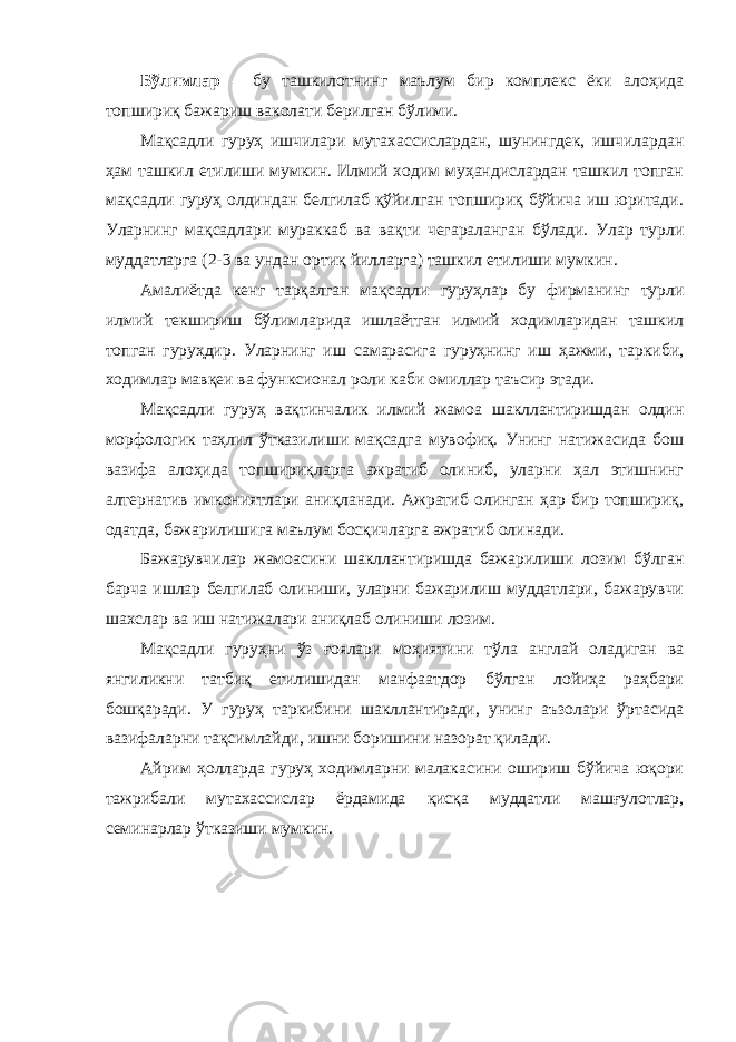 Бўлимлар – бу ташкилотнинг маълум бир комплекс ёки алоҳида топшириқ бажариш ваколати берилган бўлими. Мақсадли гуруҳ ишчилари мутахассислардан, шунингдек, ишчилардан ҳам ташкил етилиши мумкин. Илмий ходим муҳандислардан ташкил топган мақсадли гуруҳ олдиндан белгилаб қўйилган топшириқ бўйича иш юритади. Уларнинг мақсадлари мураккаб ва вақти чегараланган бўлади. Улар турли муддатларга (2-3 ва ундан ортиқ йилларга) ташкил етилиши мумкин. Амалиётда кенг тарқалган мақсадли гуруҳлар бу фирманинг турли илмий текшириш бўлимларида ишлаётган илмий ходимларидан ташкил топган гуруҳдир. Уларнинг иш самарасига гуруҳнинг иш ҳажми, таркиби, ходимлар мавқеи ва функсионал роли каби омиллар таъсир этади. Мақсадли гуруҳ вақтинчалик илмий жамоа шакллантиришдан олдин морфологик таҳлил ўтказилиши мақсадга мувофиқ. Унинг натижасида бош вазифа алоҳида топшириқларга ажратиб олиниб, уларни ҳал этишнинг алтернатив имкониятлари аниқланади. Ажратиб олинган ҳар бир топшириқ, одатда, бажарилишига маълум босқичларга ажратиб олинади. Бажарувчилар жамоасини шакллантиришда бажарилиши лозим бўлган барча ишлар белгилаб олиниши, уларни бажарилиш муддатлари, бажарувчи шахслар ва иш натижалари аниқлаб олиниши лозим. Мақсадли гуруҳни ўз ғоялари моҳиятини тўла англай оладиган ва янгиликни татбиқ етилишидан манфаатдор бўлган лойиҳа раҳбари бошқаради. У гуруҳ таркибини шакллантиради, унинг аъзолари ўртасида вазифаларни тақсимлайди, ишни боришини назорат қилади. Айрим ҳолларда гуруҳ ходимларни малакасини ошириш бўйича юқори тажрибали мутахассислар ёрдамида қисқа муддатли машғулотлар, семинарлар ўтказиши мумкин. 