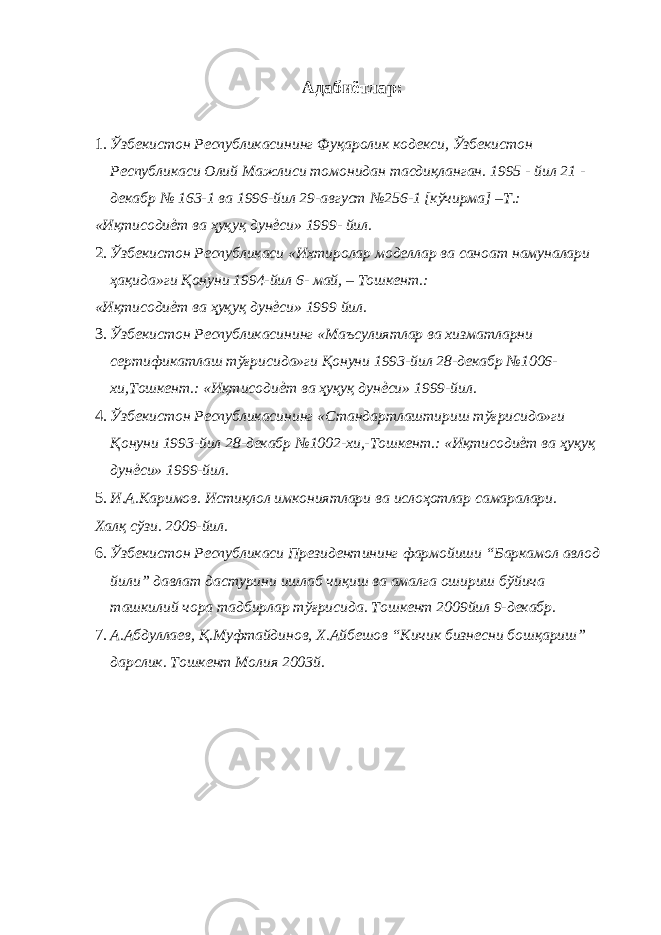 Адабиётлар : 1. Ўзбекистон Республикасининг Фуқаролик кодекси, Ўзбекистон Республикаси Олий Мажлиси томонидан тасдиқланган. 1995 - йил 21 - декабр № 163-1 ва 1996-йил 29-август №256-1 [кўчирма] –Т.: «Иқтисодиѐт ва ҳуқуқ дунѐси» 1999- йил. 2. Ўзбекистон Республикаси «Ихтиролар моделлар ва саноат намуналари ҳақида»ги Қонуни 1994-йил 6- май, – Тошкент.: «Иқтисодиѐт ва ҳуқуқ дунѐси» 1999 йил. 3. Ўзбекистон Республикасининг «Маъсулиятлар ва хизматларни сертификатлаш тўғрисида»ги Қонуни 1993-йил 28-декабр №1006- хи,Тошкент.: «Иқтисодиѐт ва ҳуқуқ дунѐси» 1999-йил. 4. Ўзбекистон Республикасининг «Стандартлаштириш тўғрисида»ги Қонуни 1993-йил 28-декабр №1002-хи,-Тошкент.: «Иқтисодиѐт ва ҳуқуқ дунѐси» 1999-йил. 5. И.А.Каримов. Истиқлол имкониятлари ва ислоҳотлар самаралари. Халқ сўзи. 2009-йил. 6. Ўзбекистон Республикаси Президентининг фармойиши “Баркамол авлод йили” давлат дастурини ишлаб чиқиш ва амалга ошириш бўйича ташкилий чора тадбирлар тўғрисида. Тошкент 2009йил 9-декабр. 7. А.Абдуллаев, Қ.Муфтайдинов, Х.Айбешов “Кичик бизнесни бошқариш” дарслик. Тошкент Молия 2003й. 