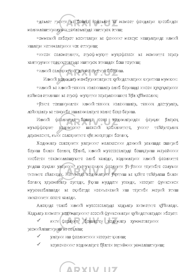 • давлат гранти ва бошқа нодавлат ва жамоат фондлари ҳисобидан молиялаштирилувчи танловларда иштирок этиш; • оммавий ахборот воситалари ва фаннинг махсус нашрларида илмий ишлари натижаларини чоп еттириш; • инсон саломатлиги, атроф-муҳит муҳофазаси ва жамиятга зарар келтирувчи тадқиқотларда иштирок этишдан бош тортиш; • илмий салоҳиятини доимо орттириб бориш. Илмий ходимлар мажбуриятларига қуйидагиларни киритиш мумкин: • илмий ва илмий-техник изланишлар олиб боришда инсон ҳуқуқларини поймол етилиши ва атроф -муҳитни зарарланишига йўл қўймаслик; • ўзига топширилган илмий-техник изланишлар, техник дастурлар, лойиҳалар ва тажриба ишланмаларга холис баҳо бериш. Илмий фаолиятда бошқа соҳа ходимларидан фарқли ўлароқ муваффақият ходимнинг шахсий қобилиятига, унинг тайёргарлик даражасига, яъни салоҳиятига кўп жиҳатдан боғлиқ. Ходимлар салоҳияти уларнинг малакасини доимий равишда ошириб бориш билан боғлиқ бўлиб, илмий муассасаларда бошқариш жараёнини нисбатан такомиллашувига олиб келади, ходимларни илмий фаолиятга ундаш орқали уларнинг яратувчанлик фаолияти ўз-ўзини тартибга солувчи тизимга айланади. Натижада ходимларни ўқитиш ва қайта тайёрлаш билан боғлиқ ҳаражатлар ортади, ўқиш муддати узаяди, назорат функсияси мураккаблашади ва оқибатда ноанъанавий иш тартиби жорий этиш имконияти юзага келади. Алоҳида талаб илмий муассасаларда кадрлар хизматига қўйилади. Кадрлар хизмати ходимларнинг асосий функсиялари қуйидагилардан иборат:  янги фаолият бошлаган ходимлар ҳужжатларини расмийлаштириш ва сақлаш;  уларни иш фаолиятини назорат қилиш;  корхонанинг ходимларга бўлган эҳтиёжни режалаштириш; 