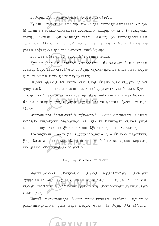 Бу йерда: Еришилган натижа= Қобилият х Ундаш Кутиш назарияси инсонлар томонидан хатти-ҳаракатининг маълум йўналишини танлаб олинишини асослашни назарда тутади. Бу назарияда, одатда, инсонлар кўп ҳолларда онгли равишда ўз хатти-ҳаракатнинг алтернатив йўналишини танлаб олишга ҳаракат қилади. Чунки бу ҳаракат уларнинг фикрича кутилган натижага олиб боради. Бу назария ўз ичига 3 та асосий ўзгаришни олади: Кутиш (“меҳнат сарфи”-“натижа”) – бу ҳаракат билан натижа орасида ўзаро боғлиқлик бўлиб, бу йерда ҳаракат деганда инсоннинг назорат қилинган онгли хатти-ҳаракат тушунилади. Натижа деганда еса инсон назоратида бўлмайдиган келгуси ҳодиса тушунилиб, унинг юзага келиши тахминий ҳарактерга ега бўлади. Кутиш одатда 0 ва 1 орасида тебраниб туради. Агар ушбу ишни охирига йетказиш бўйича инсонда тасаввур бўлмаса кутиш 0 га яқин, ишонч бўлса 1 га яқин бўлади. Валентност (“натижа”-“тақдирлаш”) – кишининг олинган натижага нисбатан иштиёқини белгилайди. Ҳар қандай еришилган натижа ўзида кишининг шу натижани қўлга киритишга бўлган хоҳишини ифодалайди. Инструменталност (“бажариш”-“натижа”) – бу икки ҳодисанинг ўзаро боғлиқлигини ифодалаб, еришилган ижобий натижа орқали ходимлар маълум бир кўринишда тақдирланади. Кадрларни режалаштириш Илмий-техника тараққиёти даврида мутахассислар тайёрлаш муддатининг узоқлиги, унга кэтадиган ҳаражатларнинг юқорилиги, малакали кадрлар ҳиссасини ортиб бориши туфайли кадрларни режалаштиришга талаб янада ортади. Илмий муассасаларда бошқа ташкилотларга нисбатан кадрларни режалаштиришнинг роли жуда юқори. Чунки бу йерда йўл қўйилган 