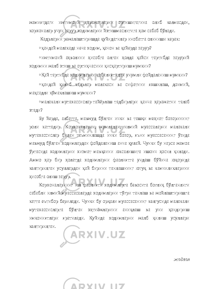 жамиятдаги ижтимоий ҳаражатларни ортишигагина олиб келмасдан, корхоналар учун зарур ходимларни йэтишмаслигига ҳам сабаб бўлади. Кадрларни режалаштиришда қуйидагилар инобатга олиниши керак: • қандай малакада неча ходим, қачон ва қайерда зарур? • ижтимоий аҳволини ҳисобга олган ҳолда қайси тартибда зарурий ходимни жалб этиш ва ортиқчасини қисқартириш мумкин? • Қай тартибда ходимларни қобилиятидан унумли фойдаланиш мумкин? • қандай қилиб кадрлар малакаси ва сифатини яхшилаш, доимий, мақсадли кўмаклашиш мумкин? • малакали мутахассислар тайёрлаш тадбирлари қанча ҳаражатни талаб этади? Бу йерда, албатта, мавжуд бўлган ички ва ташқи меҳнат бозорининг роли каттадир. Корхоналарни, жумладан, илмий муассаларни малакали мутахассислар билан таъминлашда ички бозор, яъни муассасанинг ўзида мавжуд бўлган ходимлардан фойдаланиш анча қулай. Чунки бу нарса жамоа ўртасида ходимларни хизмат мавқеини юксалишига ишонч ҳосил қилади. Аммо ҳар бир ҳолатда ходимларни фаолиятга ундаш бўйича юқорида келтирилган усуллардан қай бирини танлашнинг ютуқ ва камчиликларини ҳисобга олиш зарур. Корхоналарнинг иш фаолияти ходимларга бевосита боғлиқ бўлганлиги сабабли илмий муассасаларда ходимларни тўғри танлаш ва жойлаштиришга катта еътибор берилади. Чунки бу орқали муассасанинг келгусида малакали мутахассисларга бўлган эҳтиёжларини аниқлаш ва уни қондириш имкониятлари яратилади. Қуйида ходимларни жалб қилиш усуллари келтирилган. жадвал 