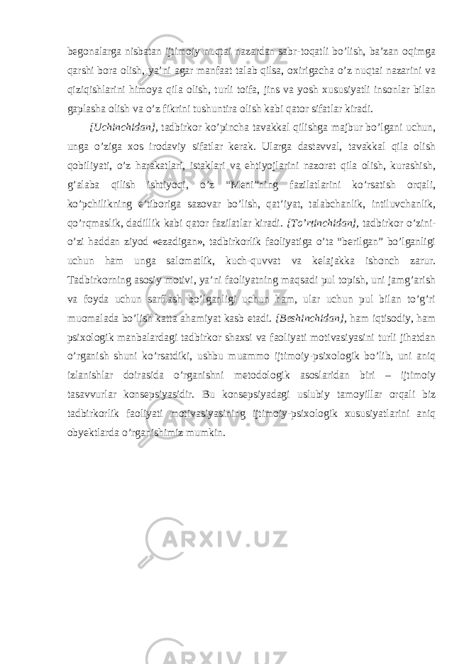 begonalarga nisbatan ijtimoiy nuqtai nazardan sabr-toqatli bo’lish, ba’zan oqimga qarshi bora olish, ya’ni agar manfaat talab qilsa, oxirigacha o’z nuqtai nazarini va qiziqishlarini himoya qila olish, turli toifa, jins va yosh xususiyatli insonlar bilan gaplasha olish va o’z fikrini tushuntira olish kabi qator sifatlar kiradi. [ Uchinchidan], tadbirkor ko’pincha tavakkal qilishga majbur bo’lgani uchun, unga o’ziga xos irodaviy sifatlar kerak. Ularga dastavval, tavakkal qila olish qobiliyati, o’z harakatlari, istaklari va ehtiyojlarini nazorat qila olish, kurashish, g’alaba qilish ishtiyoqi, o’z “Meni”ning fazilatlarini ko’rsatish orqali, ko’pchilikning e’tiboriga sazovar bo’lish, qat’iyat, talabchanlik, intiluvchanlik, qo’rqmaslik, dadillik kabi qator fazilatlar kiradi. [ To’rtinchidan], tadbirkor o’zini- o’zi haddan ziyod «ezadigan», tadbirkorlik faoliyatiga o’ta “berilgan” bo’lganligi uchun ham unga salomatlik, kuch-quvvat va kelajakka ishonch zarur. Tadbirkorning asosiy motivi, ya’ni faoliyatning maqsadi pul topish, uni jamg’arish va foyda uchun sarflash bo’lganligi uchun ham, ular uchun pul bilan to’g’ri muomalada bo’lish katta ahamiyat kasb etadi. [ Beshinchidan], ham iqtisodiy, ham psixologik manbalardagi tadbirkor shaxsi va faoliyati motivasiyasini turli jihatdan o’rganish shuni ko’rsatdiki, ushbu muammo ijtimoiy-psixologik bo’lib, uni aniq izlanishlar doirasida o’rganishni metodologik asoslaridan biri – ijtimoiy tasavvurlar konsepsiyasidir. Bu konsepsiyadagi uslubiy tamoyillar orqali biz tadbirkorlik faoliyati motivasiyasining ijtimoiy-psixologik xususiyatlarini aniq obyektlarda o’rganishimiz mumkin. 